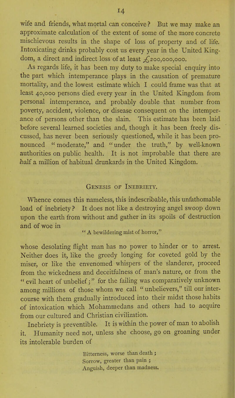 wife and friends, what mortal can conceive ? But we may make an approximate calculation of the extent of some of the more concrete mischievous results in the shape of loss of property and of life. Intoxicating drinks probably cost us every year in the United King- dom, a direct and indirect loss of at least ^^200,000,000. As regards life, it has been my duty to make special enquiry into the part which intemperance plays in the causation of premature mortality, and the lowest estimate which I could frame was that at least 40,000 persons died every year in the United Kingdom from personal intemperance, and probably double that number from poverty, accident, violence, or disease consequent on the intemper- ance of persons other than the slain. This estimate has been laid before several learned societies and, though it has been freely dis- cussed, has never been seriously questioned, while it has been pro- nounced  moderate, and  under the truth, by well-known authorities on public health. It is not improbable that there are half a million of habitual drunkards in the United Kingdom. Genesis of Inebriety. Whence comes this nameless, this indescribable, this unfathomable load of inebriety ? It does not like a destroying angel swoop down upon the earth from without and gather in its spoils of destruction and of woe in  A bewildering mist of horror, whose desolating flight man has no power to hinder or to arrest. Neither does it, like the greedy longing for coveted gold by the miser, or like the envenomed whispers of the slanderer, proceed from the wickedness and deceitfulness of man's nature, or from the  evil heart of unbelieffor the failing was comparatively unknown among miUions of those whom we call  unbelievers, till our inter- course with them gradually introduced into their midst those habits of intoxication which Mohammedans and others had to acquire from our cultured and Christian civilization. Inebriety is preventible. It is within the power of man to abolish it. Humanity need not, unless she choose, go on groaning under its intolerable burden of Eitterness, worse than death ; Sorrow, greater than pain ; Anguish, deeper than madness.