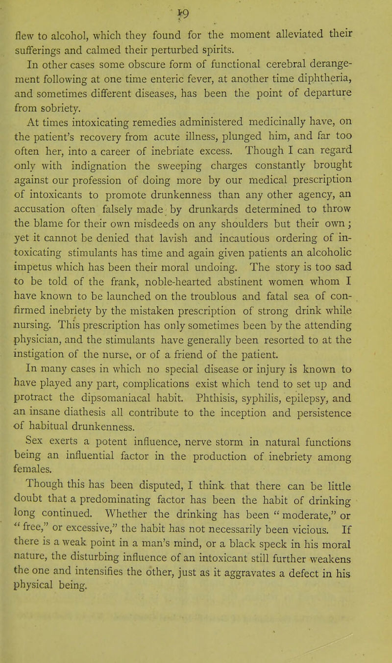 Jf9 flew to alcohol, which they found for the moment alleviated their sufferings and calmed their perturbed spirits. In other cases some obscure form of functional cerebral derange- ment following at one time enteric fever, at another time diphtheria, and sometimes different diseases, has been the point of departure from sobriety. At times intoxicating remedies administered medicinally have, on the patient's recovery from acute illness, plunged him, and far too often her, into a career of inebriate excess. Though I can regard only with indignation the sweeping charges constantly brought against our profession of doing more by our medical prescription of intoxicants to promote drunkenness than any other agency, an accusation often falsely made by drunkards determined to throw the blame for their own misdeeds on any shoulders but their own; yet it cannot be denied that lavish and incautious ordering of in- toxicating stimulants has time and again given patients an alcoholic impetus which has been their moral undoing. The story is too sad to be told of the frank, noble-hearted abstinent women whom I have known to be launched on the troublous and fatal sea of con- lirmed inebriety by the mistaken prescription of strong drink while nursing. This prescription has only sometimes been by the attending physician, and the stimulants have generally been resorted to at the instigation of the nurse, or of a friend of the patient. In many cases in which no special disease or injury is known to have played any part, complications exist which tend to set up and protract the dipsomaniacal habit. Phthisis, syphilis, epilepsy, and an insane diathesis all contribute to the inception and persistence of habitual drunkenness. Sex exerts a potent influence, nerve storm in natural functions being an influential factor in the production of inebriety among females. Though this has been disputed, I think that there can be little doubt that a predominating factor has been the habit of drinking long continued. Whether the drinking has been  moderate, or  free, or excessive, the habit has not necessarily been vicious. If there is a weak point in a man's mind, or a black speck in his moral nature, the disturbing influence of an intoxicant still further weakens the one and intensifies the other, just as it aggravates a defect in his physical being.