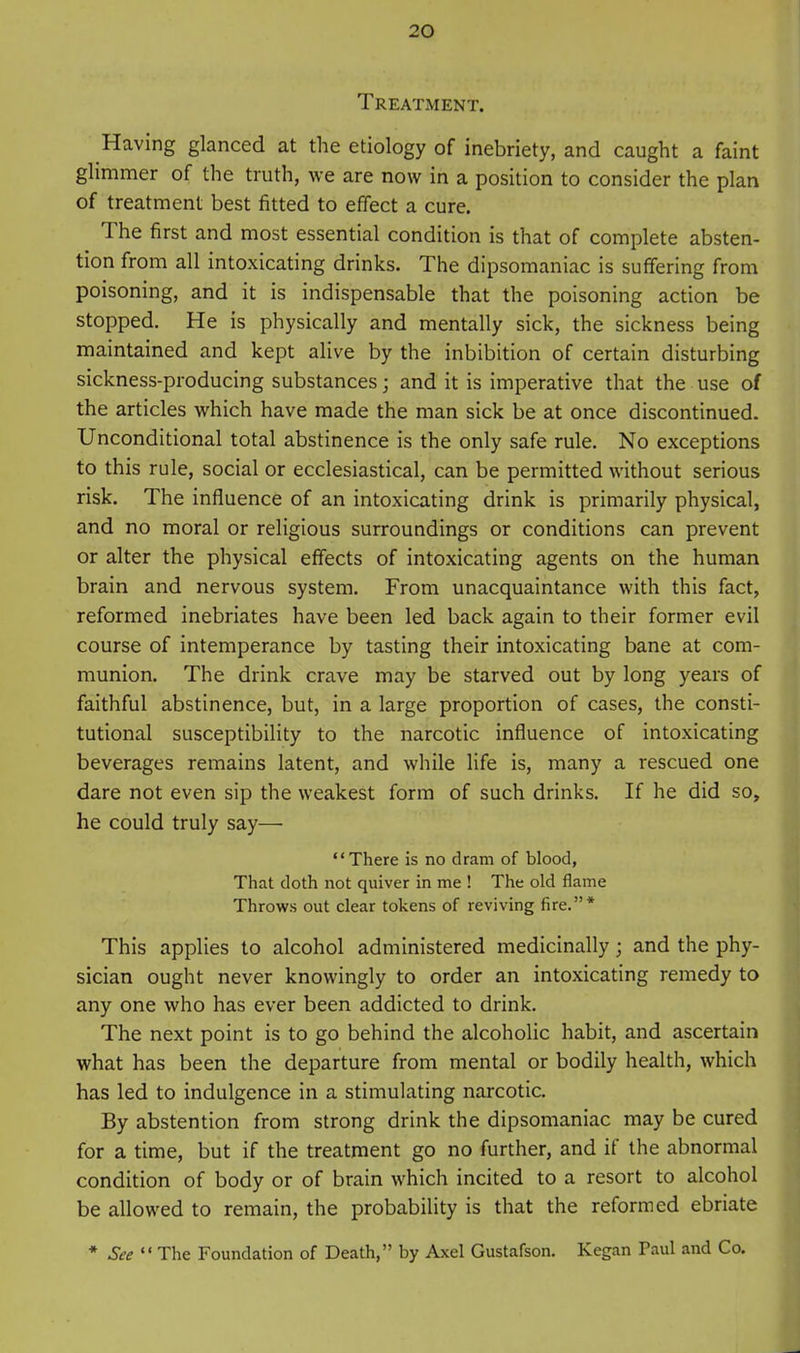 Treatment. Having glanced at the etiology of inebriety, and caught a faint ghmmer of the truth, we are now in a position to consider the plan of treatment best fitted to effect a cure. The first and most essential condition is that of complete absten- tion from all intoxicating drinks. The dipsomaniac is suffering from poisoning, and it is indispensable that the poisoning action be stopped. He is physically and mentally sick, the sickness being maintained and kept alive by the inhibition of certain disturbing sickness-producing substances; and it is imperative that the use of the articles which have made the man sick be at once discontinued. Unconditional total abstinence is the only safe rule. No exceptions to this rule, social or ecclesiastical, can be permitted without serious risk. The influence of an intoxicating drink is primarily physical, and no moral or religious surroundings or conditions can prevent or alter the physical effects of intoxicating agents on the human brain and nervous system. From unacquaintance with this fact, reformed inebriates have been led back again to their former evil course of intemperance by tasting their intoxicating bane at com- munion. The drink crave may be starved out by long years of faithful abstinence, but, in a large proportion of cases, the consti- tutional susceptibility to the narcotic influence of intoxicating beverages remains latent, and while life is, many a rescued one dare not even sip the weakest form of such drinks. If he did so, he could truly say— There is no dram of blood, That doth not quiver in me ! The old flame Throws out clear tokens of reviving fire.* This applies to alcohol administered medicinally ; and the phy- sician ought never knowingly to order an intoxicating remedy to any one who has ever been addicted to drink. The next point is to go behind the alcoholic habit, and ascertain what has been the departure from mental or bodily health, which has led to indulgence in a stimulating narcotic. By abstention from strong drink the dipsomaniac may be cured for a time, but if the treatment go no further, and if the abnormal condition of body or of brain which incited to a resort to alcohol be allowed to remain, the probability is that the reformed ebriate * See The Foundation of Death, by Axel Gustafson. Kegan Paul and Co.