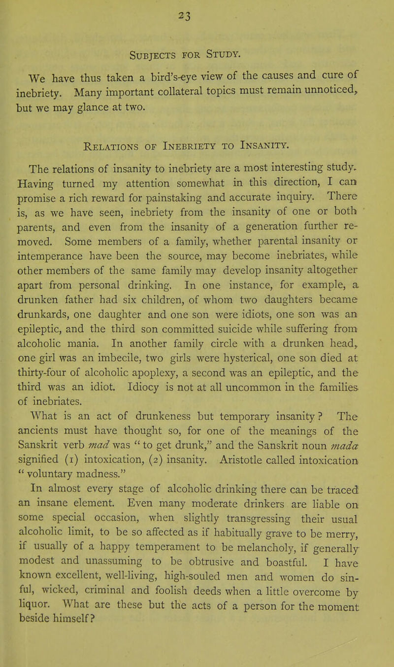 Subjects for Study. We have thus taken a bird's-eye view of the causes and cure of inebriety. Many important collateral topics must remain unnoticed, but we may glance at two. Relations of Inebriety to Insanity. The relations of insanity to inebriety are a most interesting study. Having turned my attention somewhat in this direction, I can promise a rich reward for painstaking and accurate inquiry. There is, as we have seen, inebriety from the insanity of one or both parents, and even from the insanity of a generation further re- moved. Some members of a family, whether parental insanity or intemperance have been the source, may become inebriates, while other members of the same family may develop insanity altogether apart from personal drinking. In one instance, for example, a drunken father had six children, of whom two daughters became drunkards, one daughter and one son were idiots, one son was an epileptic, and the third son committed suicide while suffering from alcoholic mania. In another family circle with a drunken head^ one girl was an imbecile, two girls were hysterical, one son died at thirty-four of alcoholic apoplexy, a second was an epileptic, and the third was an idiot. Idiocy is not at all uncommon in the families of inebriates. What is an act of drunkeness but temporary insanity ? The ancients must have thought so, for one of the meanings of the Sanskrit verb mad was  to get drunk, and the Sanskrit noun mada signified (i) intoxication, (2) insanity. Aristotle called intoxication  voluntary madness. In almost every stage of alcoholic drinking there can be traced an insane element. Even many moderate drinkers are liable on some special occasion, when slightly transgressing their usual alcoholic limit, to be so affected as if habitually grave to be merry, if usually of a happy temperament to be melancholy, if generally- modest and unassuming to be obtrusive and boastful. I have known excellent, well-living, high-souled men and women do sin- ful, wicked, criminal and foolish deeds when a little overcome by liquor. What are these but the acts of a person for the moment beside himself?