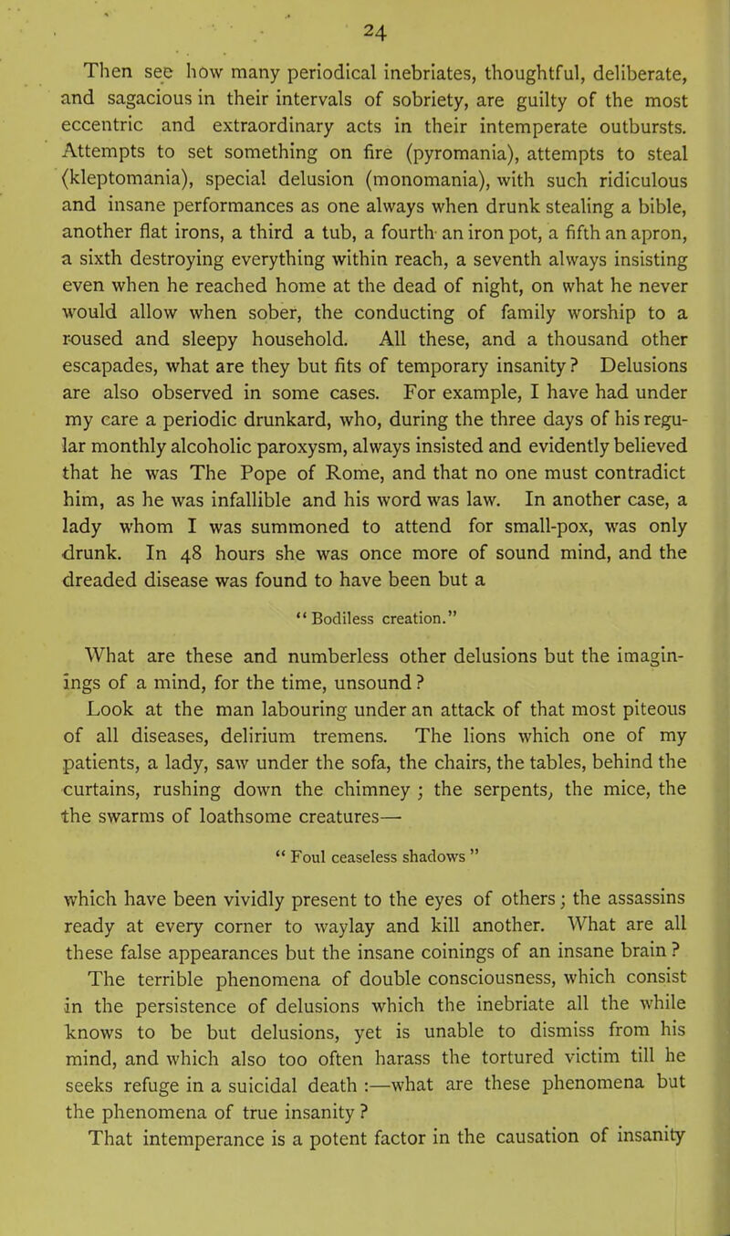 Then see how many periodical inebriates, thoughtful, deliberate, and sagacious in their intervals of sobriety, are guilty of the most eccentric and extraordinary acts in their intemperate outbursts. Attempts to set something on fire (pyromania), attempts to steal (kleptomania), special delusion (monomania), with such ridiculous and insane performances as one always when drunk steaUng a bible, another flat irons, a third a tub, a fourth- an iron pot, a fifth an apron, a sixth destroying everything within reach, a seventh always insisting even when he reached home at the dead of night, on what he never would allow when sober, the conducting of family worship to a roused and sleepy household. All these, and a thousand other escapades, what are they but fits of temporary insanity ? Delusions are also observed in some cases. For example, I have had under my care a periodic drunkard, who, during the three days of his regu- lar monthly alcoholic paroxysm, always insisted and evidently believed that he was The Pope of Rome, and that no one must contradict him, as he was infallible and his word was law. In another case, a lady whom I was summoned to attend for small-pox, was only •drunk. In 48 hours she was once more of sound mind, and the dreaded disease was found to have been but a Bodiless creation. What are these and numberless other delusions but the imagin- ings of a mind, for the time, unsound ? Look at the man labouring under an attack of that most piteous of all diseases, delirium tremens. The lions which one of my patients, a lady, saw under the sofa, the chairs, the tables, behind the curtains, rushing down the chimney ; the serpents, the mice, the the swarms of loathsome creatures—■  Foul ceaseless shadows  which have been vividly present to the eyes of others; the assassins ready at every corner to waylay and kill another. What are all these false appearances but the insane coinings of an insane brain ? The terrible phenomena of double consciousness, which consist in the persistence of delusions which the inebriate all the while Icnows to be but delusions, yet is unable to dismiss from his mind, and which also too often harass the tortured victim till he seeks refuge in a suicidal death :—what are these phenomena but the phenomena of true insanity ? That intemperance is a potent factor in the causation of insanity