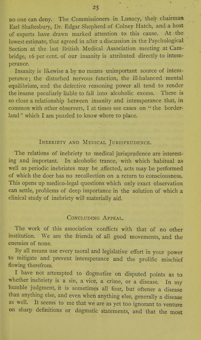 no one can deny. The Commissioners in Lunacy, their chairman Earl Shaftesbury, Dr. Edgar Shepherd of Colney Hatch, and a host of experts have drawn marked attention to this cause. At • the lowest estimate, that agreed in after a discussion in the Psychological Section at the last British Medical Association meeting at Cam- bridge, 16 per cent, of our insanity is attributed directly to intem- perance. Insanity is likewise a by no means unimportant source of intem- perance; the disturbed nervous function, the ill-balanced mental equilibrium, and the defective reasoning power all tend to render the insane peculiarly liable to fall into alcoholic excess. There is so close a relationship between insanity and intemperance that, in common with other observers, I at times see cases on  the border- land  which I am puzzled to know where to place. Inebriety and Medical Jurisprudence. The relations of inebriety to medical jurisprudence are interest- ing and important. In alcoholic trance, with which habitual as well as periodic inebriates may be affected, acts may be performed of which the doer has no recollection on a return to consciousness. This opens up medico-legal questions which only exact observation can settle, problems of deep importance in the solution of which a clinical study of inebriety will materially aid. Concluding Appeal. The work of this association conflicts with that of no other institution. We are the friends of all good movements, and the enemies of none. By all means use every moral and legislative effort in your power to mitigate and prevent intemperance and the prolific mischief flowing therefrom. I have not attempted to dogmatize on disputed points as to whether inebriety is a sin, a vice, a crime, or a disease. In my humble judgment, it is sometimes all four, but oftener a disease than anything else, and even when anything else, generally a disease as well. It seems to me that we are as yet too ignorant to venture on sharp definitions or dogmatic statements, and that the most