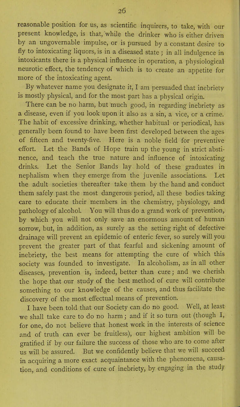 reasonable position for us, as scientific inquirers, to take, with our present knowledge, is that, while the drinker who is either driven by an ungovernable impulse, or is pursued by a constant desire to fly to intoxicating liquors, is in a diseased state ; in all indulgence in intoxicants there is a physical influence in operation, a physiological neurotic effect, the tendency of which is to create an appetite for more of the intoxicating agent. By whatever name you designate it, I am persuaded that inebriety is mostly physical, and for the most part has a physical origin. There can be no harm, but much good, in regarding inebriety as a disease, even if you look upon it also as a sin, a vice, or a crime. The habit of excessive drinking, whether habitual or periodical, has generally been found to have been first developed between the ages of fifteen and twenty-five. Here is a noble field for preventive effort. Let the Bands of Hope train up the young in strict absti- nence, and teach the true nature and influence of intoxicating drinks. Let the Senior Bands lay hold of these graduates in nephalism when they emerge from the juvenile associations. Let the adult societies thereafter take them by the hand and conduct them safely past the most dangerous period, all these bodies taking care to educate their members in the chemistry, physiology, and pathology of alcohol. You will thus do a grand work of prevention, by which you will not only save an enormous amount of human sorrow, but, in addition, as surely as the setting right of defective drainage will prevent an epidemic of enteric fever, so surely will you prevent the greater part of that fearful and sickening amount of inebriety, the best means for attempting the cure of which this society was founded to investigate. In alcoholism, as in all other diseases, prevention is, indeed, better than cure; and we cherish the hope that our study of the best method of cure will contribute something to our knowledge of the causes, and thus facilitate the discovery of the most effectual means of prevention. I have been told that our Society can do no good. Well, at least we shall take care to do no harm; and if it so turn out (though I, for one, do not believe that honest work in the interests of science and of truth can ever be fruitless), our highest ambition will be gratified if by our failure the success of those who are to come after us will be assured. But we confidently believe that we will succeed in acquiring a more exact acquaintance with the phenomena, causa- tion, and conditions of cure of inebriety, by engaging in the study