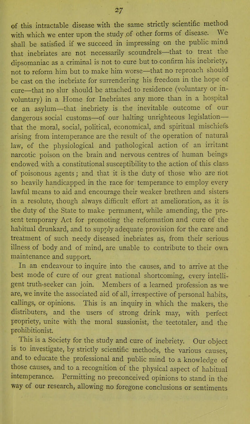 of this intractable disease with the same strictly scientific method with which we enter upon the study .of other forms of disease. We shall be satisfied if we succeed in impressing on the public mind that inebriates are not necessarily scoundrels—that to treat the dipsomaniac as a criminal is not to cure but to confirm his inebriety, not to reform him but to make him worse—that no reproach should be cast on the inebriate for surrendering his freedom in the hope of cure—that no slur should be attached to residence (voluntary or in- voluntary) in a Home for Inebriates any more than in a hospital or an asylum—that inebriety is the inevitable outcome of our dangerous social customs—of our halting unrighteous legislation— that the moral, social, political, economical, and spiritual mischiefs, arising from intemperance are the result of the operation of natural law, of the physiological and pathological action of an irritant narcotic poison on the brain and nervous centres of human beings endowed with a constitutional susceptibility to the action of this class, of poisonous agents; and that it is the duty of those who are riot so heavily handicapped in the race for temperance to employ every lawful means to aid and encourage their weaker brethren and sisters in a resolute, though always difficult effort at amelioration, as it is the duty of the State to make permanent, while amending, the pre- sent temporary Act for promoting the reformation and cure of the habitual drunkard, and to supply adequate provision for the care and treatment of such needy diseased inebriates as, from their serious illness of body and of mind, are unable to contribute to their own maintenance and support. In an endeavour to inquire into the causes, and to arrive at the best mode of cure of our great national shortcoming, every intelli- gent truth-seeker can join. Members of a learned profession as we are, we invite the associated aid of all, irrespective of personal habits, callings, or opinions. This is an inquiry in which the makers, the distributers, and the users of strong drink may, with perfect propriety, unite with the moral suasionist, the teetotaler, and the prohibitionist. This is a Society for the study and cure of inebriety. Our object is to investigate, by strictly scientific methods, the various causes, and to educate the professional and public mind to a knowledge of those causes, and to a recognition of the physical aspect of habitual intemperance. Permitting no preconceived opinions to stand in the way of our research, allowing no foregone conclusions or sentiments