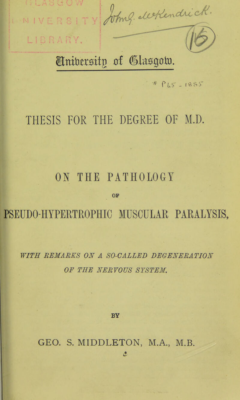 THESIS FOR THE DEGREE OF M.D. ON THE PATHOLOGY OP PSEUDO HYPERTROPHIC MUSCULAR PARALYSIS, WITH REMARKS ON A SO-CALLED DEGENERATION OF THE NERVOUS SYSTEM. BY GEO. S. MIDDLETON, M.A., M.B.