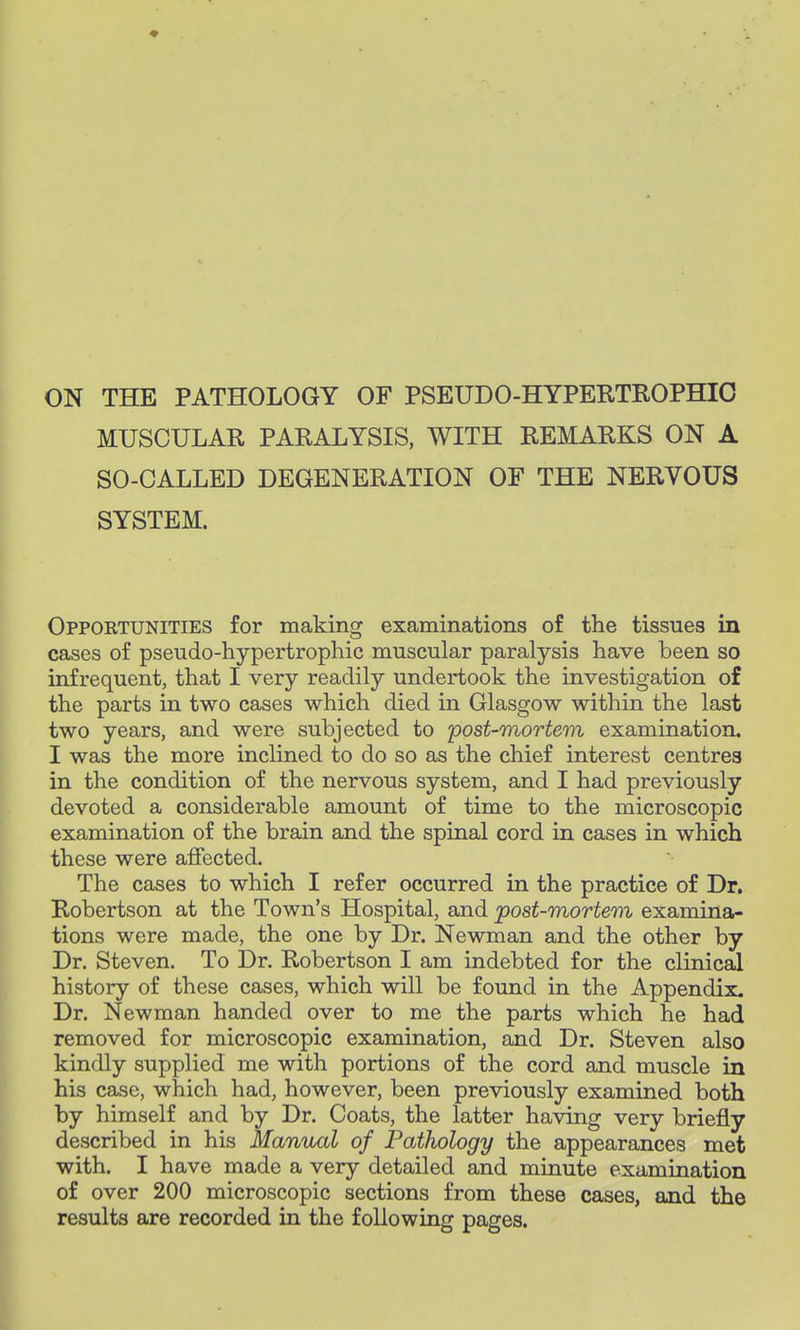 ON THE PATHOLOGY OF PSEUDOHYPERTROPHIC MUSCULAR PARALYSIS, WITH REMARKS ON A SO-CALLED DEGENERATION OF THE NERVOUS SYSTEM. Opportunities for making examinations of the tissues in cases of pseudo-hypertrophic muscular paralysis have been so infrequent, that I very readily undertook the investigation of the parts in two cases which died in Glasgow within the last two years, and were subjected to post-mortem examination. I was the more inclined to do so as the chief interest centres in the condition of the nervous system, and I had previously devoted a considerable amount of time to the microscopic examination of the brain and the spinal cord in cases in which these were affected. The cases to which I refer occurred in the practice of Dr. Robertson at the Town's Hospital, and post-mortem examina- tions were made, the one by Dr. Newman and the other by Dr. Steven. To Dr. Robertson I am indebted for the clinical history of these cases, which will be found in the Appendix. Dr. Newman handed over to me the parts which he had removed for microscopic examination, and Dr. Steven also kindly supplied me with portions of the cord and muscle in his case, which had, however, been previously examined both by himself and by Dr. Coats, the latter having very briefly described in his Manual of Pathology the appearances met with. I have made a very detailed and minute examination of over 200 microscopic sections from these cases, and the results are recorded in the following pages.