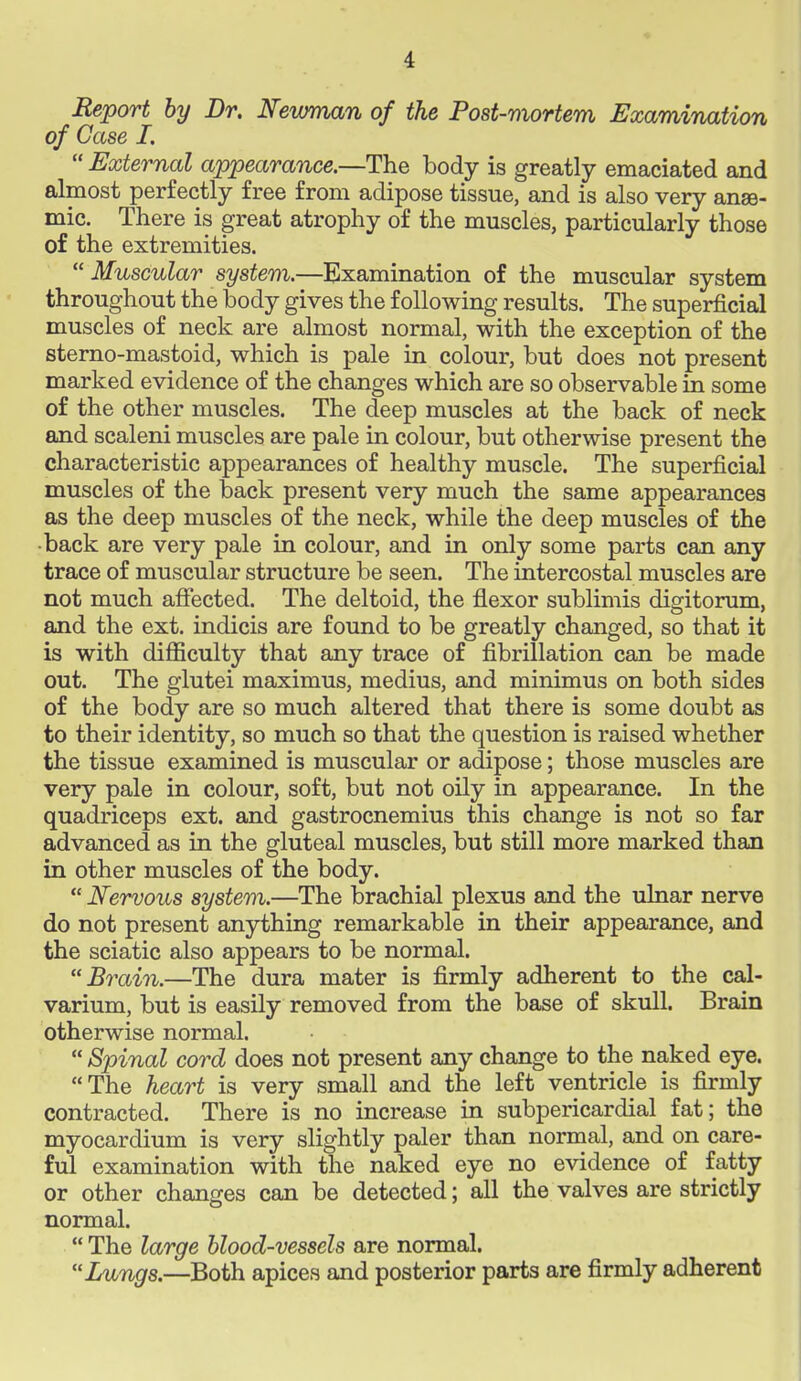 i Report by Dr. Newman of the Post-mortem Examination of Case I.  External appearance.—The body is greatly emaciated and almost perfectly free from adipose tissue, and is also very anae- mic. There is great atrophy of the muscles, particularly those of the extremities.  Muscular system.—Examination of the muscular system throughout the body gives the following results. The superficial muscles of neck are almost normal, with the exception of the sterno-mastoid, which is pale in colour, but does not present marked evidence of the changes which are so observable in some of the other muscles. The deep muscles at the back of neck and scaleni muscles are pale in colour, but otherwise present the characteristic appearances of healthy muscle. The superficial muscles of the back present very much the same appearances as the deep muscles of the neck, while the deep muscles of the •back are very pale in colour, and in only some parts can any trace of muscular structure be seen. The intercostal muscles are not much affected. The deltoid, the flexor sublimis digitorum, and the ext. indicis are found to be greatly changed, so that it is with difficulty that any trace of fibrillation can be made out. The glutei maximus, medius, and minimus on both sides of the body are so much altered that there is some doubt as to their identity, so much so that the question is raised whether the tissue examined is muscular or adipose; those muscles are very pale in colour, soft, but not oily in appearance. In the quadriceps ext. and gastrocnemius this change is not so far advanced as in the gluteal muscles, but still more marked than in other muscles of the body.  Nervous system.—The brachial plexus and the ulnar nerve do not present anything remarkable in their appearance, and the sciatic also appears to be normal. Brain.—The dura mater is firmly adherent to the cal- varium, but is easily removed from the base of skull. Brain otherwise normal.  Spinal cord does not present any change to the naked eye. The heart is very small and the left ventricle is firmly contracted. There is no increase in subpericardial fat; the myocardium is very slightly paler than normal, and on care- ful examination with the naked eye no evidence of fatty or other changes can be detected; all the valves are strictly normal.  The large blood-vessels are normal. Lungs.—Both apices and posterior parts are firmly adherent