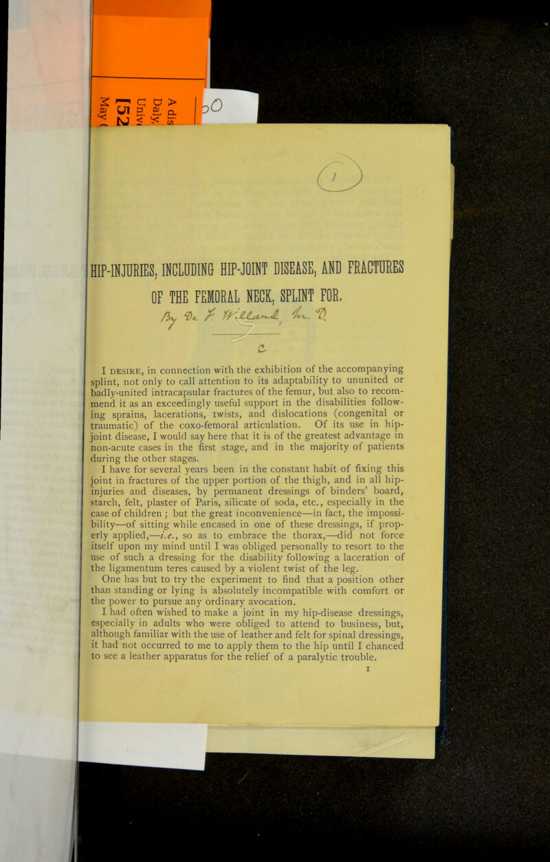 HIP-INJURIES, INCLUDINd HIP-JOINT DISEASE, AND FRACTURES OF THE FEMORAL NECK, SPLINT FOR. I DESIRE, in connection with the exhibition of the accompanying splint, not only to call attention to its adaptability to ununited or badly-united intracapsular fractures of the femur, but also to recom- mend it as an exceedingly useful support in the disabilities follow- ing sprains, lacerations, twists, and dislocations (congenital or traumatic) of the coxo-femoral articulation. Of its use in hip- joint disease, I would say here that it is of the greatest advantage in non-acute cases in the first stage, and in the majority of patients during the other stages. I have for several years been in the constant habit of fixing this joint in fractures of the upper portion of the thigh, and in all hip- injuries and diseases, by permanent dressings of binders' board, starch, felt, plaster of Paris, silicate of soda, etc., especially in the case of children ; but the great inconvenience—in fact, the impossi- bility—of sitting while encased in one of these dressings, if prop- erly applied,—i.e., so as to embrace the thorax,—did not force itself upon my mind until I was obliged personally to resort to the use of such a dressing for the disability following a laceration of the ligamentum teres caused by a violent twist of the leg. One has but to try the experiment to find that a position other than standing or lying is absolutely incompatible with comfort or the power to pursue any ordinary avocation. I had often wished to make a joint in my hip-disease dressings, especially in adults who were obliged to attend to business, but, although familiar with the use of leather and felt for spinal dressings, it had not occurred to me to apply them to the hip until I chanced to see a leather apparatus for the relief of a paralytic trouble.