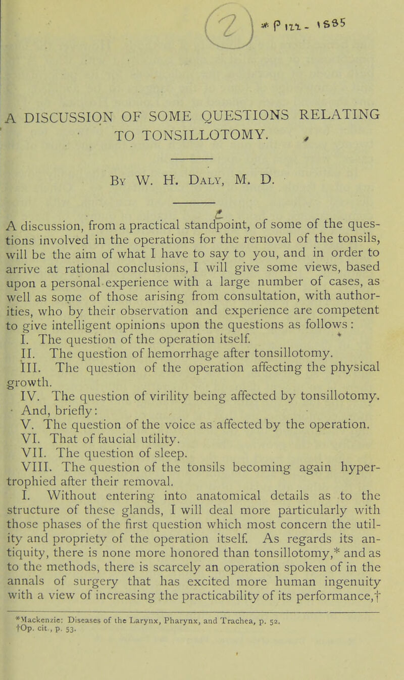 A DISCUSSION OF SOME QUESTIONS RELATING TO TONSILLOTOMY. ^ By W. H. Daly, M. D. A discussion, from a practical standpoint, of some of the ques- tions involved in the operations for the removal of the tonsils, will be the aim of what I have to say to you, and in order to arrive at rational conclusions, I will give some views, based upon a personal experience with a large number of cases, as well as some of those arising from consultation, with author- ities, who by their observation and experience are competent to give intelligent opinions upon the questions as follows: I. The question of the operation itself * II. The question of hemorrhage after tonsillotomy. ill. The question of the operation affecting the physical growth. IV. The question of virility being affected by tonsillotomy. ■ And, briefly: V. The question of the voice as affected by the operation. VI. That of faucial utility. VII. The question of sleep. VIII. The question of the tonsils becoming again hyper- trophied after their removal. I. Without entering into anatomical details as to the structure of these glands, I will deal more particularly with those phases of the first question which most concern the util- ity and propriety of the operation itself As regards its an- tiquity, there is none more honored than tonsillotomy,* and as to the methods, there is scarcely an operation spoken of in the annals of surgery that has excited more human ingenuity with a view of increasing the practicability of its performance,t ♦Mackenzie: Diseases of the Larynx, Pharynx, and Trachea, p. 52. +0p. cit., p. 53.