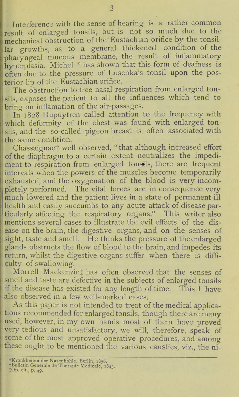 Interference with the sense of hearing is a rather common result of enlarged tonsils, but is not so much due to the mechanical obstruction of the Eustachian orifice by the tonsil- lar growths, as to a general thickened condition of the pharyngeal mucous membrane, the result of inflammatory hyperplasia. Michel * has shown that this form of deafness is often due to the pressure of Luschka's tonsil upon the pos- terior lip of the Eustachian orifice. The obstruction to free nasal respiration from enlarged ton- sils, exposes the patient to all the influences which tend to bring on inflamation of the air-passages. In 1828 Dupuytren called attention to the frequency with which deformity of the chest was found with enlarged ton- sils, and the so-called pigeon breast is often associated with the same condition. Chassaignact well observed,  that although increased effort of the diaphragm to a certain extent neutralizes the impedi- ment to respiration from enlarged tonsils, there are frequent intervals when the powers of the muscles become temporarily exhausted, and the oxygenation of the blood is very incom- pletely performed. The vital forces are in consequence very much lowered and the patient lives in a state of permanent ill health and easily succumbs to any acute attack of disease par- ticularly affecting the respiratory organs. This writer also mentions several cases to illustrate the evil effects of the dis- ease on the brain, the digestive organs, and on the senses of sight, taste and smell. He thinks the pressure of the enlarged glands obstructs the flow of blood to the brain, and impedes its return, whilst the digestive organs suffer when there is diffi- culty of swallowing. Morrell Mackenzie| has often observed that the senses of smell and taste are defective in the subjects of enlarged tonsils if the disease has existed for any length of time. This I have also observed in a few well-marked cases. As this paper is not intended to treat of the medical applica- tions recommended for enlarged tonsils, though there are many used, however, in my own hands most of them have proved very tedious and unsatisfactory, we will, therefore, speak of some of the most approved operative procedures, and among these ought to be mentioned the various caustics, viz., the ni- *Krankheiten der Nasenhohle, Berlin, 1876. tBulletin Generalc de Therapi: Medicale, 1843. lOp. cit., p. 49.