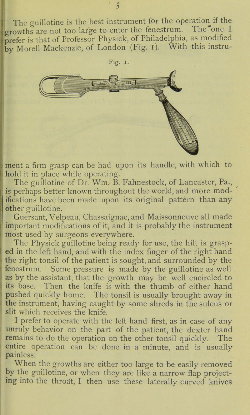 The guillotine is the best instrument for the operation if the growths are not too large to enter the fenestrum. The one I prefer is that of Professor Physick, of Philadelphia, as modified by Morell Mackenzie, of London (Fig. i). With this instru- Fig. I. ment a firm grasp can be had upon its handle, with which to hold it in place while operating. The guillotine of Dr. Wm. B. Fahnestock, of Lancaster, Pa., is perhaps better known throughout the world, and more mod- ifications have been made upon its original pattern than any other guillotine. Guersant, Velpeau, Chassaignac, and Maissonneuve all made important modifications of it, and it is probably the instrument most used by surgeons everywhere. The Physick guillotine being ready for use, the hilt is grasp- ed in the left hand, and with the index finger of the right hand the right tonsil of the patient is sought, and surrounded by the fenestrum. Some pressure is made by the guillotine as well as by the assistant, that the growth may be well encircled to its base. Then the knife is with the thumb of either hand pushed quickly home. The tonsil is usually brought away in the instrument, having caught by some shreds in the sulcus or slit which receives the knife. I prefer to operate with the left hand first, as in case of any unruly behavior on the part of the patient, the dexter hand remains to do the operation on the other tonsil quickly. The entire operation can be done in a minute, and is usually painless. When the growths are either too large to be easily removed by the guillotine, or when they are like a narrow flap project- ing into the throat, I then use these laterally curved knives