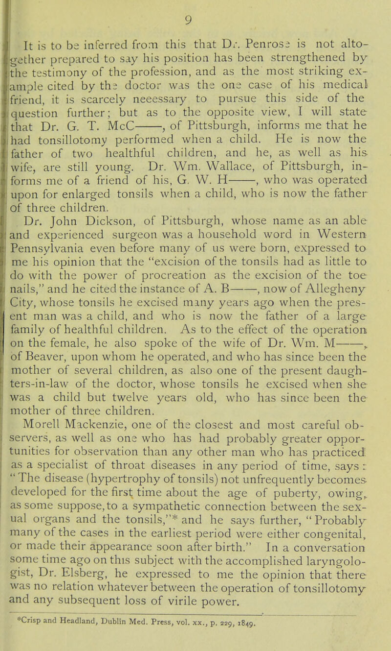 It is to be inferred from this that D:. Penrose is not alto- gether prepared to say his position has been strengthened by the testimony of the profession, and as the most striking ex- ample cited by thi doctor was the one case of his medical friend, it is scarcely necessary to pursue this side of the question further; but as to the opposite view, I will state that Dr. G. T. McC , of Pittsburgh, informs me that he had tonsillotomy performed when a child. He is now the father of two healthful children, and he, as well as his wife, are still young. Dr. Wm. Wallace, of Pittsburgh, in- forms me of a friend of his, G. W. H , who was operated upon for enlarged tonsils when a child, who is now the father of three children. Dr. John Dickson, of Pittsburgh, whose name as an able and experienced surgeon was a household word in Western Pennsylvania even before many of us were born, expressed to me his opinion that the excision of the tonsils had as little to do with the power of procreation as the excision of the toe nails, and he cited the instance of A. B , now of Allegheny City, whose tonsils he excised many years ago when the pres- ent man was a child, and who is now the father of a large family of healthful children. As to the effect of the operation on the female, he also spoke of the wife of Dr. Wm. M ,. of Beaver, upon whom he operated, and who has since been the mother of several children, as also one of the present daugh- ters-in-law of the doctor, whose tonsils he excised when she was a child but twelve years old, who has since been the mother of three children. Morell Mackenzie, one of the closest and most careful ob- servers, as well as one who has had probably greater oppor- tunities for observation than any other man who has practiced as a specialist of throat diseases in any period of time, says : The disease (hypertrophy of tonsils) not unfrequently becomes developed for the first time about the age of puberty, owing,, as some suppose, to a sympathetic connection between the sex- ual organs and the tonsils,* and he says further, Probably many of the cases in the earliest period were either congenital, or made their appearance soon afterbirth. In a conversation some time ago on this subject with the accomplished laryngolo- gist, Dr. Elsberg, he expressed to me the opinion that there was no relation whatever between the operation of tonsillotomy and any subsequent loss of virile power. *Crisp and Headland, Dublin Med. Press, vol. xx., p. 229, 1849.