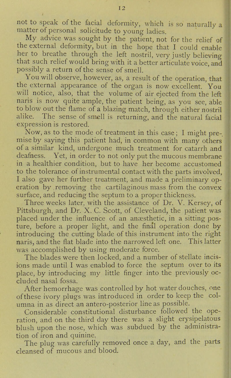 not to speak of the facial deformity, which is so naturally a matter of personal solicitude to young ladies. My advice was sought by the patient, not for the relief of the external deformity, but in the hope that I could enable her to breathe through the left nostril, very justly believing that such relief would bring with it a better articulate voice, and possibly a return of the sense of smell. You will observe, however, as, a result of the operation, that the external appearance of the organ is now excellent. You will notice, also, that the volume of air ejected from the left naris is now quite ample, the patient being, as you see, able to blow out the flame of a blazing match, through either nostril alike. The sense of smell is returning, and the natural facial expression is restored. Now, as to the mode of treatment in this case; I might pre- mise by saying this patient had, in common with many others of a similar kind, undergone much treatment for catarrh and deafness. Yet, in order to not only put the mucous membrane in a healthier condition, but to have her become accustomed to the tolerance of instrumental contact with the parts involved, I also gave her further treatment, and made a preliminary op- eration by removing the cartilaginous mass from the convex surface, and reducing the septum to a proper thickness. Three weeks later, with the assistance of Dr. V. Kersey, of Pittsburgh, and Dr. X. C. Scott, of Cleveland, the patient was placed under the influence of an aneesthetic, in a sitting pos- ture, before a proper light, and the final operation done by introducing the cutting blade of this instrument into the right naris, and the flat blade into the narrowed left one. This latter was accomplished by using moderate force. The blades were then locked, and a number of stellate incis- ions made until I was enabled to force the septum over to its place, by introducing my little finger into the previously oc- cluded nasal fossa. After hemorrhage was controlled by hot water douches, one of these ivory plugs was introduced in order to keep the col- umna in as direct an antero-posterior line as possible. Considerable constitutional disturbance followed the ope- ration, and on the third day there was a slight erysipelatous blush upon the nose, which was subdued by the administra- tion of iron and quinine. The plug was carefully removed once a day, and the parts cleansed of mucous and blood.