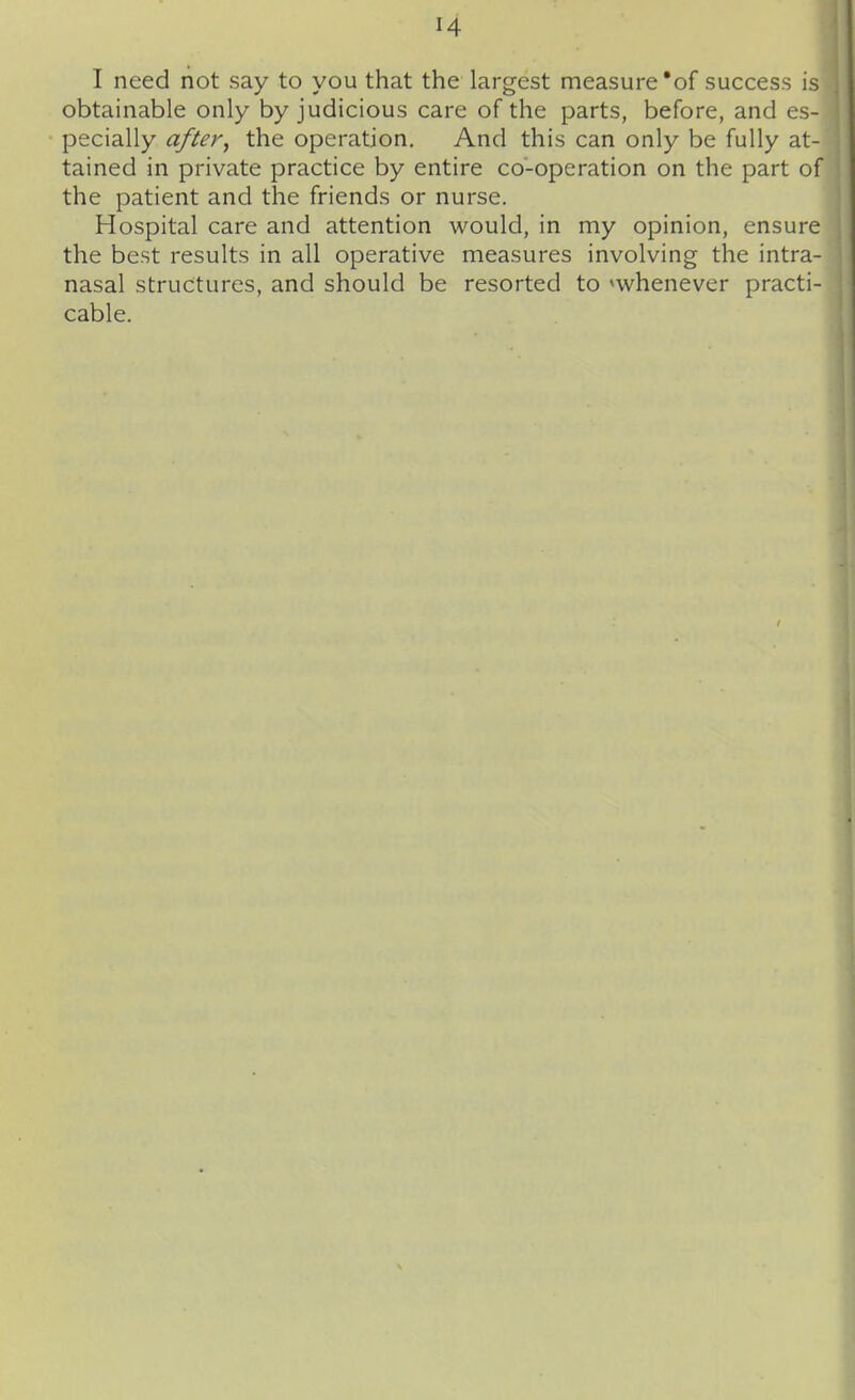 I need not say to you that the largest measure'of success is obtainable only by judicious care of the parts, before, and es- pecially after^ the operation. And this can only be fully at- tained in private practice by entire co-operation on the part of the patient and the friends or nurse. Hospital care and attention would, in my opinion, ensure the best results in all operative measures involving the intra- nasal structures, and should be resorted to ^whenever practi- cable.