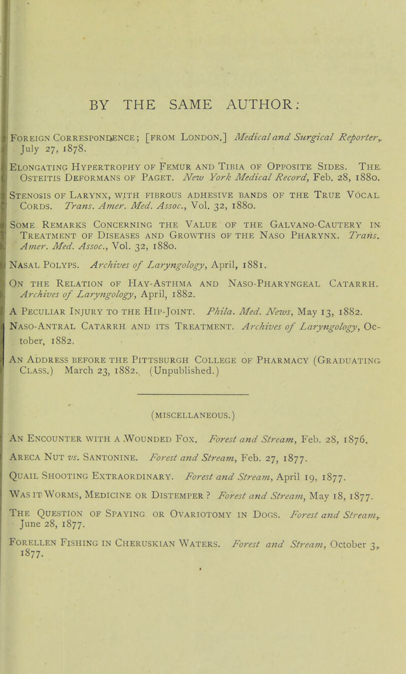 BY THE SAME AUTHOR: Foreign CoRRESPONQENCE; [from London.] Medical and Surgical ReporteVy July 27, 1878. Elongating Hypertrophy of Femur and Tibia of Opposite Sides. The Osteitis Deformans of Paget. New York Medical Record, Feb. 28, 1880. Stenosis of Larynx, with fibrous adhesive bands of the True Vocal Cords. Trans. Amer. Med. Assoc., Vol. 32, 1880. Some Remarks Concerning the Value of the Galvano-Cautery in. Treatment of Diseases and Growths of the Naso Pharynx. Trans. ' Amer. Med. Assoc., Vol. 32, 1880. Nasal Polyps. Archives of Laryngology, April, 1881. On the Relation of Hay-Asthma and Naso-Pharyngeal Catarrh. Archives of Laryngology, April, 1882. A Peculiar Injury to the Hip-Joint. Phila. Med. News, May 13, 1882. Naso-Antral Catarrh and its Treatment. Archives of Laryngology, Oc- tober, 1882. An Address before the Pittsburgh College of Pharmacy (Graduating Class.) March 23, 1882. (Unpublished.) (miscellaneous.) An Encounter with a .Wounded Fox. Forest and Stream, Feb. 28, 1876. Areca Nut vs. Santonine. Forest and Stream, Feb. 27, 1877. Quail Shooting Extraordinary. Forest and Stream, April 19, 1877. Was it Worms, Medicine or Distemper ? Forest and Stream, May 18, 1877. The Question of Spaying or Ovariotomy in Dogs. Fot-est and Stream^ June 28, 1877. FORELLEN Fishing in Cheruskian Waters. Forest and Stream, October 1877.