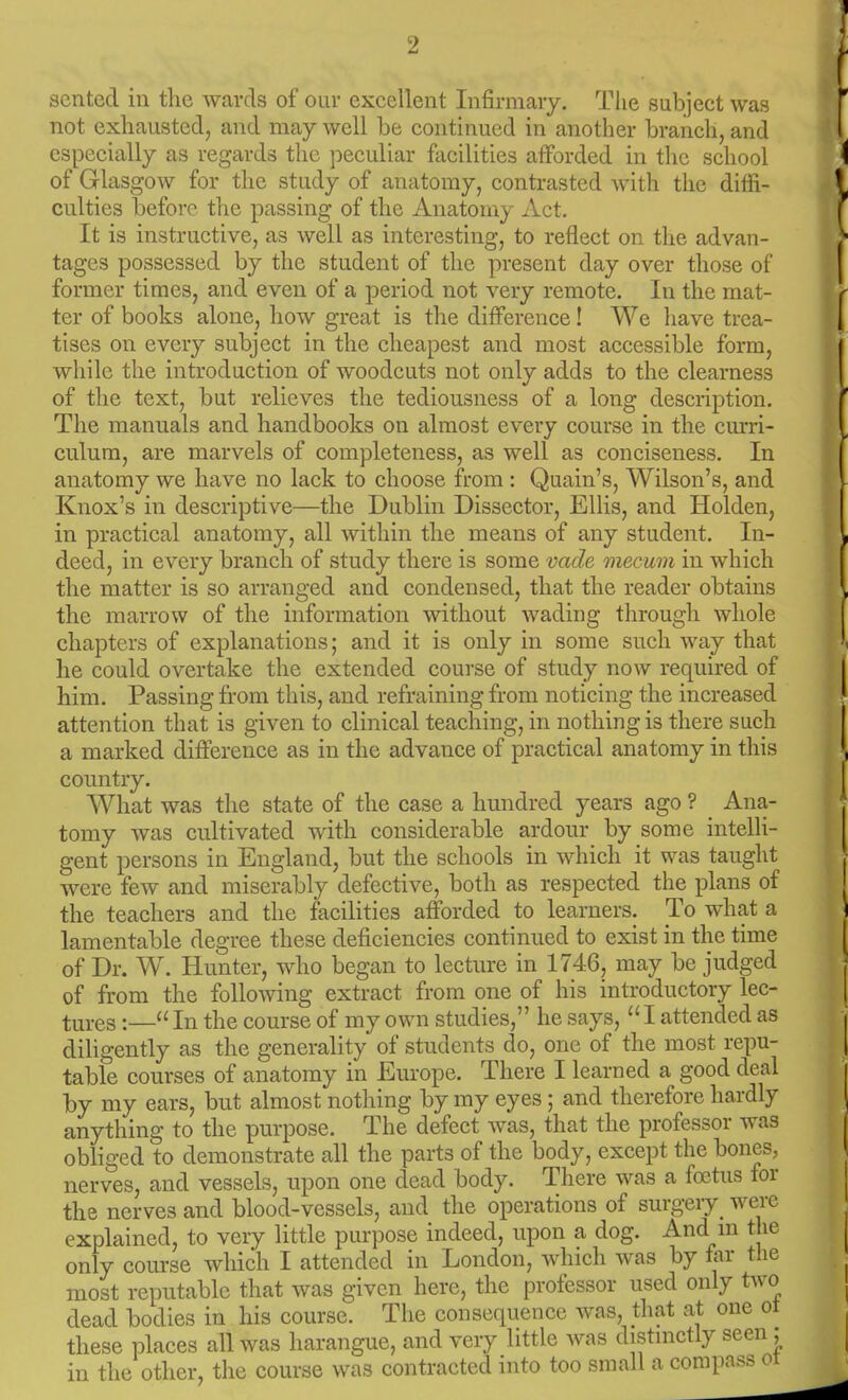 sented in the wards of oui- excellent Infirmary. Tlie subject was not exhausted, and may well be continued in another branch, and especially as regards the peculiar facilities afforded in the school of Glasgow for the study of anatomy, contrasted with the diffi- culties before the passing of the Anatomy Act. It is instructive, as well as interesting, to reflect on the advan- tages possessed by the student of the present day over those of former times, and even of a period not very remote. In the mat- ter of books alone, how great is the difference! We have trea- tises on every subject in the cheapest and most accessible form, while the introduction of woodcuts not only adds to the clearness of the text, but relieves the tediousness of a long description. The manuals and handbooks on almost every course in the curri- culum, are marvels of completeness, as well as conciseness. In anatomy we have no lack to choose from : Quain's, Wilson's, and Knox's in descriptive—the Dublin Dissector, Ellis, and Holden, in practical anatomy, all within the means of any student. In- deed, in every branch of study there is some vade mecum in which the matter is so arranged and condensed, that the reader obtains the marrow of the information without wading through whole chapters of explanations; and it is only in some such way that he could overtake the extended course of study now required of him. Passing from this, and refraining from noticing the increased attention that is given to clinical teaching, in nothing is there such a marked difference as in the advance of practical anatomy in this country. What was the state of the case a hundred years ago ? Ana- tomy was cultivated with considerable ardour by some intelli- gent persons in England, but the schools in which it was taught were few and miserably defective, both as respected the plans of the teachers and the facilities afforded to learners. To what a lamentable degree these deficiencies continued to exist in the time of Dr. W. Hunter, who began to lecture in 1746, may be judged of from the following extract from one of his introductory lec- tures :— In the course of my own studies, he says, I attended as diligently as the generality of students do, one of the most repu- table courses of anatomy in Europe. There I learned a good deal by my ears, but almost nothing by my eyes; and therefore hardly anything to the purpose. The defect was, that the professor was obliged to demonstrate all the parts of the body, except the bones, nerves, and vessels, upon one dead body. There was a foetus for the nerves and blood-vessels, and the operations of surgery were explained, to very little purpose indeed, upon a dog. And m the only course which I attended in London, which was by far the most reputable that was given here, the professor used only two dead bodies in his course. The consequence was, that at one ot these places all was harangue, and very little was distmctly seen; in the other, the course was contracted into too small a compass oi