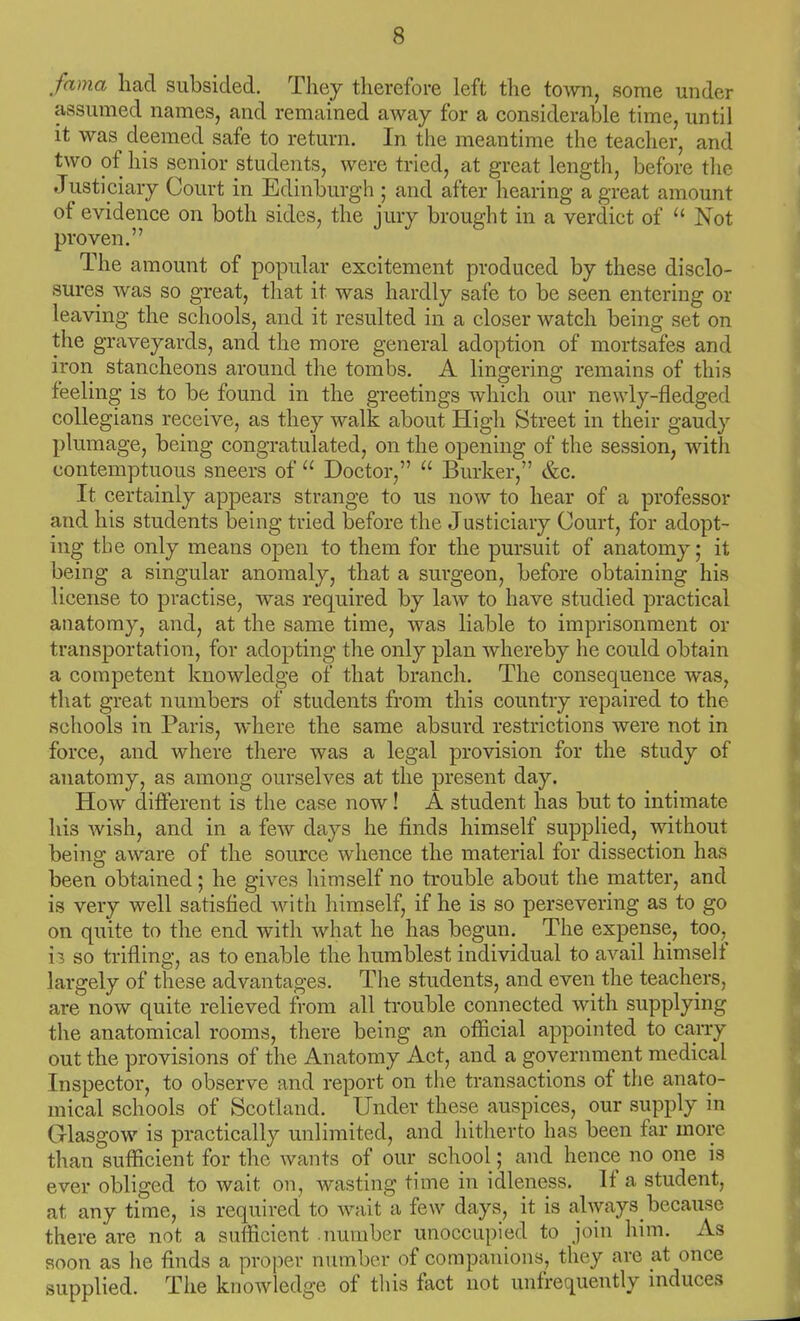 fama had subsided. Tliey therefore left the town, some under assumed names, and remained away for a considerable time, until it was deemed safe to return. In the meantime the teacher, and two of his senior students, were tried, at great length, before tlic Justiciary Court in Edinburgh ; and after hearing a great amount of evidence on both sides, the jury brought in a verdict of Not proven. The amount of popular excitement produced by these disclo- sures was so great, that it was hardly safe to be seen entering or leaving the schools, and it resulted in a closer watch being set on the graveyards, and the more general adoption of mortsafes and iron stancheons around the tombs. A lingering remains of this feeling is to be found in the greetings which our newly-fledged collegians receive, as they walk about High Street in their gaudy plumage, being congratulated, on the opening of the session, with contemptuous sneers of  Doctor,  Burker, &c. It certainly appears strange to us now to hear of a professor and his students being tried before the Justiciary Court, for adopt- ing the only means open to them for the pursuit of anatomy; it being a singular anomaly, that a surgeon, before obtaining his license to practise, was required by law to have studied practical anatomy, and, at the same time, was liable to imprisonment or transportation, for adopting the only plan whereby he could obtain a competent knowledge of that branch. The consequence was, that great numbers of students from this country repaired to the schools in Paris, where the same absurd restrictions were not in force, and where tliere was a legal provision for the study of anatomy, as among ourselves at the present day. How different is the case now! A student has but to intimate his wish, and in a few days he finds himself supplied, without being aware of the source whence the material for dissection has been obtained; he gives himself no trouble about the matter, and is very well satisfied with himself, if he is so persevering as to go on quite to the end with what he has begun. The expense, too,^ 13 so trifling, as to enable the humblest individual to avail himself largely of these advantages. Tlie students, and even the teachers, are now quite relieved from all trouble connected with supplying the anatomical rooms, there being an official appointed to caiTy out the provisions of the Anatomy Act, and a government medical Inspector, to observe and report on the transactions of the anato- mical schools of Scotland. Under these auspices, our supply in Glasgow is practically unlimited, and hitherto has been far more than sufficient for the wants of our school; and hence no one is ever obliged to wait on, wasting time in idleness. If a student, at any time, is required to wait a few days, it is always because there are not a sufficient number unoccupied to join him. As soon as he finds a proper number of companions, they are at once supplied. The knowledge of this fact not unfrequently induces