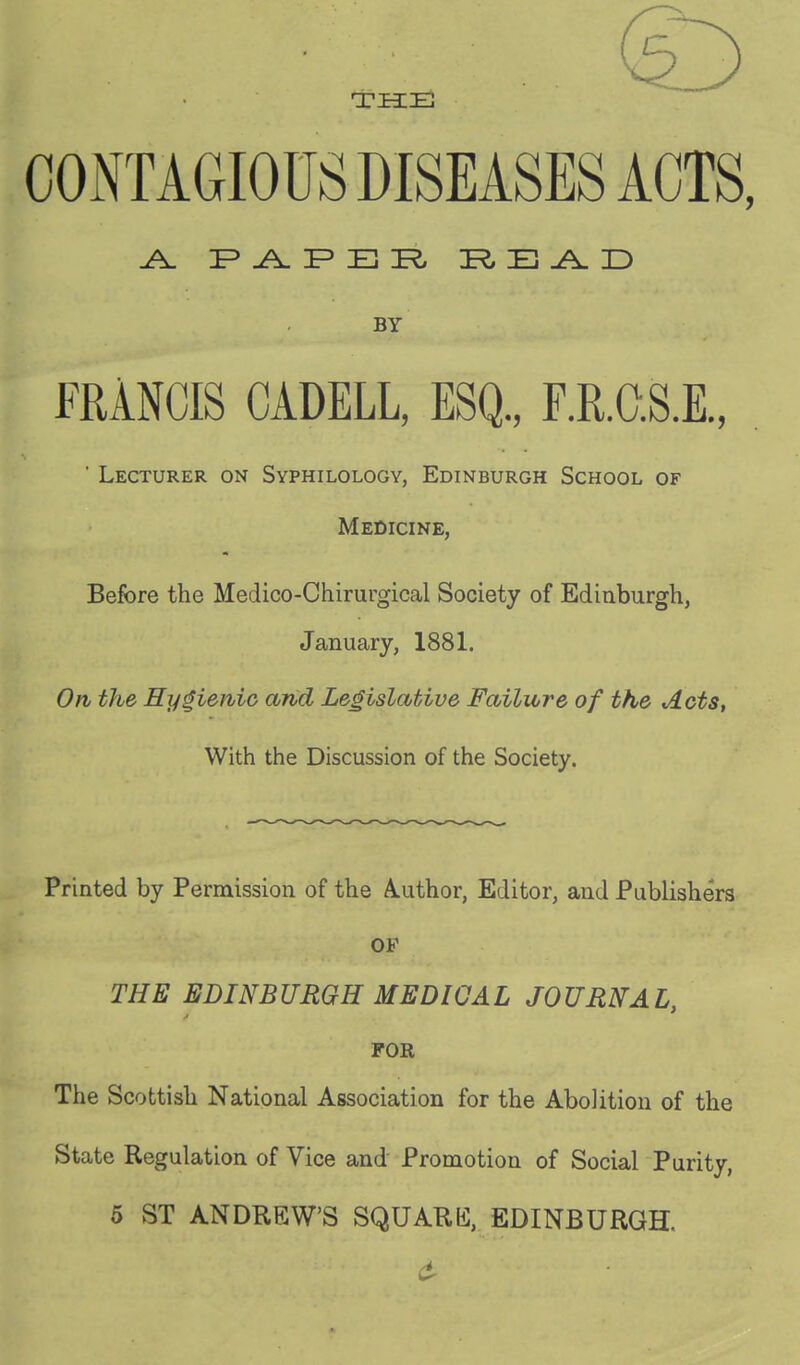 THE COiYrAGIOUS DISEASES ACTS, ^ F E rS, PtE^D BY FRANCIS CADELL, ESQ., F.R.O.S.E., ' Lecturer on Syphilology, Edinburgh School of Medicine, Before the Medico-Chirurgical Society of Edinburgh, January, 1881. On the Hygienic and Legislative Failure of the Acts, With the Discussion of the Society. Printed by Permission of the Author, Editor, and Publishers OF THE EDINBURGH MEDICAL JOURNAL, FOR The Scottish National Association for the Abolition of the State Regulation of Vice and Promotion of Social Purity, 5 ST ANDREW'S SQUARE, EDINBURGH.