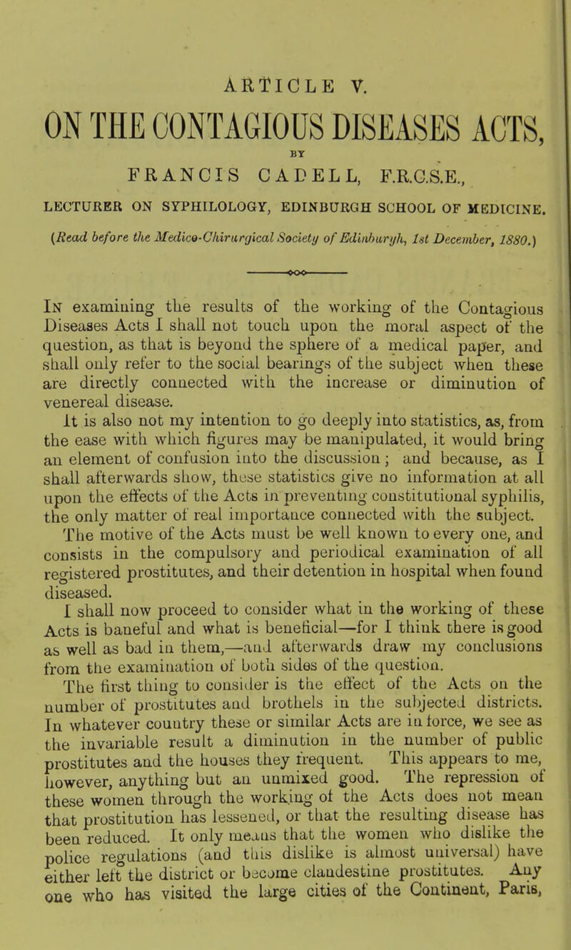 ARTICLE V. ON THE CONTAGIOUS DISEASES ACTS, BY FRANCIS CADELL, F.R.C.S.E., LECTURER ON SYPHILOLOGY, EDINBURGH SCHOOL OF MEDICINE. {Read before the Medico-C/iirurgical Society of Ediiil>aryh, Ut December, 1880.) too In examiaiag the results of the working of the Contagious Diseases Acts I shall not touch upon the moral aspect of the question, as that is beyond the sphere of a medical paper, and shall only refer to the social bearings of the subject Avhen these are directly connected with the increase or diminution of venereal disease. It is also not my intention to go deeply into statistics, as, from the ease with which figures may be manipulated, it would bring an element of confusion into the discussion; and because, as I shall afterwards sliow, those statistics give no information at all upon the effects of the Acts in preventing constitutional syphilis, the only matter of real importance connected with the subject. The motive of the Acts must be well known to every one, and consists in the compulsory and periodical examination of all registered prostitutes, and their detention in hospital when found diseased. I shall now proceed to consider what in the working of these Acts is baneful and what is beneficial—for I think there is good as well as bad in them,—aud afterwards draw my conclusions from the examination of both sides of the question. The first thing to consider is the effect of the Acts on the number of prostitutes and brothels in the subjected districts. In whatever country these or similar Acts are in iorce, we see as the invariable result a diminution in the number of public prostitutes and the houses they frequent. This appears to me, however, anything but an unmixed good. The repression of these women through the working of the Acts does not mean that prostitution has lessoned, or that the resulting disease has been reduced. It only means that the women who dislike the police regulations (and this dislike is almost universal) have either left the district or become clandestine prostitutes. Any one who has visited the large cities of the Continent, Paris,