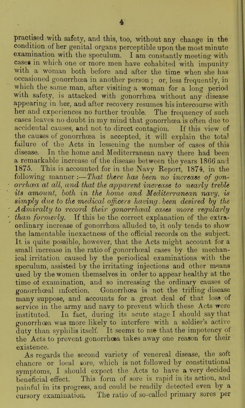 practised with safety, and this, too, without any change in the condition of her genital organs perceptible upon the most minute examination with the speculum. I am constantly meeting with cases in which one or more men have cohabited with impunity with a woman both before and after the time when she has occasioned gonorrhoea in another person ; or, less frequently, in which the same man, after visiting a woman for a long period with safety, is attacked with gonorrhoea without any disease appearing in her, and after recovery resumes his intercourse with her and experiences no further trouble. The frequency of such cases leaves no doubt in my mind that gonorrhoea is often due to accidental causes, and not to direct contagion. If this view of the causes of gonorrhoea is accepted, it will explain the total failure of the Acts in lessening the number of cases of this disease. In the home and Mediterranean navy there had been a remarkable increase of the disease between the years 1866 and 1875. This is accounted for in the Navy Keport, 1874, in the following manner :—That there has been no increase of gon- orrhoea at all, and that the ajoj^arent increase to nearly treble its amount, both in the home and Mediterranean navy, is simply due to the medical ojfficers having. been desired by the Admiralty to record their gonorrhceal cases more regularly than formerly. If this be the correct explanation of the extra- ordinary increase of gonorrhoea alluded to, it only tends to show the lamentable inexactness of the official records on the subject. It is quite possible, however, that the Acts might account for a small increase in the ratio of gonorrhceal cases by the mechan- ical irritation caused by the periodical examinations with the speculum, assisted by the irritating injections and other means used by the women themselves in order to appear healthy at the time of examination, and so increasing the ordinary causes of gonorrhceal infection. Gonorrhoea is not the trifling disease many suppose, and accounts for a great deal of that loss of service in the army and navy to prevent which these Acts were instituted. In fact, during its acute stage I should say that gonorrhoea was more likely to interfere with a soldier's active duty than syphilis itself It seems to me that the impotency of the Acts to prevent gonorrhoea takes away one reason for their existence. As regards the second variety of venereal disease, the soft chancre or local sore, which is not followed by constitutional symptoms, I should expect the Acts to have a very decided beneficial effect. This form of sore is rapid in its action, and painful in its progress, and could be readily detected even by a cursory examination. The ratio of so-called primary sores per