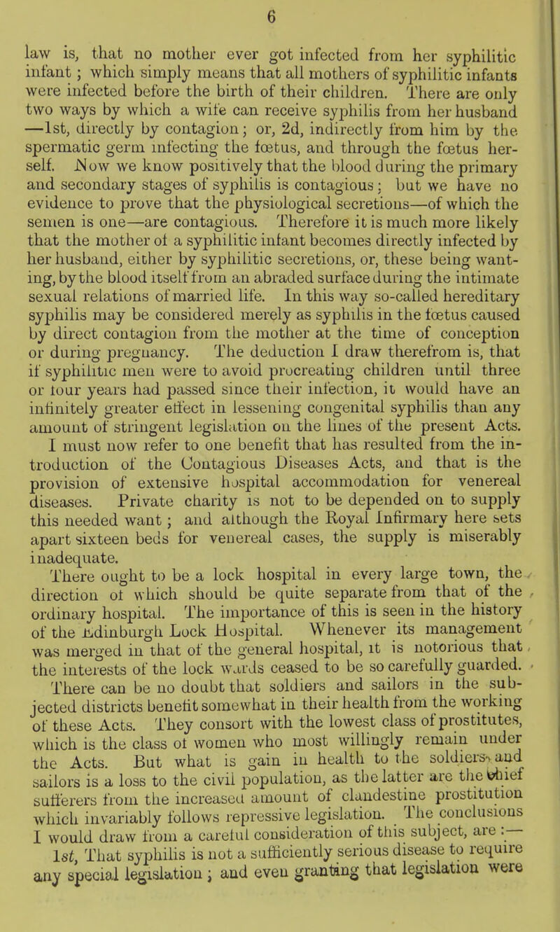 law is, that no mother ever got infected from her syphilitic infant; which simply means that all mothers of syphilitic infants were infected before the birth of their children. There are only two ways by which a wife can receive syphilis from her husband —1st, directly by contagion; or, 2d, indirectly from him by the spermatic germ mfecting the foetus, and through the foetus her- self. jSow we know positively that the blood during the primary and secondary stages of syphilis is contagious : but we have no evidence to prove that the physiological secretions—of which the semen is one—are contagious. Therefore it is much more likely that the mother ot a syphilitic infant becomes directly infected by her husband, either by syphilitic secretions, or, these beiug want- ing, by the blood itself fruin an abraded surface during the intimate sexual relations of married life. In this way so-called hereditary syphilis may be considered merely as syphilis in the toetus caused by direct contagion from the mother at the time of conception or during pregnancy. The deduction 1 draw tlierefrom is, that if syphilitic men were to avoid procreating children until three or lour years had passed since their infection, it would have an infinitely greater effect in lessening congenital syphilis than any amount of stringent legislation on the lines of the present Acts. I must now refer to one benefit that has resulted from the in- troduction of the Contagious Diseases Acts, and that is the provision of extensive hospital accommodation for venereal diseases. Private charity is not to be depended on to supply this needed want ; and although the Royal Infirmary here sets apart sixteen beds for veuereal cases, the supply is miserably inadequate. There ought to be a lock hospital in every large town, the direction ot which should be quite separate from that of the ordinary hospital. The importance of this is seen in the history of the J^dinburgh Lock Hospital. Whenever its management was merged in that of the general hospital, it is notorious that the interests of the lock wards ceased to be so carefully guarded. There can be no doubt that soldiers and sailors in the sub- jected districts benefit somewhat in their health from the working of these Acts. They consort with the lowest class of prostitutes, which is the class oi women who most willingly remain under the Acts. But what is gain in health to the soldiersv and sailors is a loss to the civil population, as the latter are tliefelnef sufferers from the increased amount of clandestine prostitution which invariably follows repressive legislation. The conclusions I would draw from a careful consideration of tliis subject, are :— 1st That syphiUs is not a sufficiently serious disease to require any special legislation; and even granting that legislation were