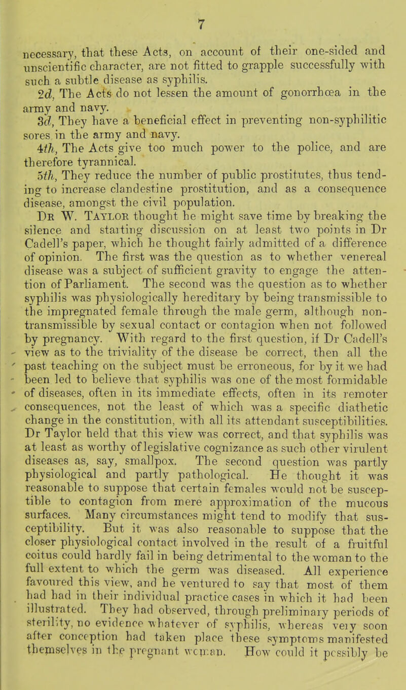 necessary, that these Acts, on account of their one-sided and unscientific character, are not fitted to grapple successfully with such a subtle disease as syphilis. 2d, The Acts do not lessen the amount of gonorrhoea in the army and navy. 3^, They have a beneficial effect in preventing non-syphilitic sores in the army and navy. 4th, The Acts give too much power to the police, and are therefore tyrannical. oth, They reduce the number of public prostitutes, thus tend- ing to increase clandestine prostitution, and as a consequence disease, amongst the civil population. Dr W. Taylor thought he might save time by breaking the silence and staiting discussion on at least two points in Dr Cadell's paper, which he thought fairly admitted of a difference of opinion. The first was the question as to whether venereal disease was a subject of sufficient gravity to engage the atten- tion of Parliament. The second was the question as to whether syphilis was physiologically hereditary by being transmissible to the impregnated female through the male germ, although non- transmissible by sexual contact or contagion when not followed by pregnancy. With regard to the first question, if Dr Cadell's ' view as to the triviality of the disease be correct, then all the ' past teaching on the subject must be erroneous, for by it we had ' been led to believe that syphilis was one of the most formidable ' of diseases, often in its immediate effects, often in its remoter ^ consequences, not the least of which was a specific diathetic change in the constitution, with all its attendant susceptibilities. Dr Taylor held that this view was correct, and that syphilis was at least as worthy of legislative cognizance as such other virulent diseases as, say, smallpox. The second question was partly physiological and partly pathological. He thought it was reasonable to suppose that certain females would not be suscep- tible to contagion from mere approximation of the mucous surfaces. Many circumstances might tend to modify that sus- ceptibility. But it was also reasonable to suppose that the closer physiological contact involved in the result of a fruitful coitus could hardly fail in being detrimental to the woman to the full extent to which the germ was diseased. All experience favoured this view, and he ventured to say that most of them had had in their individual practice cases in which it had been illustrated. They had observed, through preliminary periods of sterility, no evidence whatever of syphilis, whereas veiy soon after conception had taken place these symptoms manifested themselves in the pregnant wcir.an. How could it possibly be