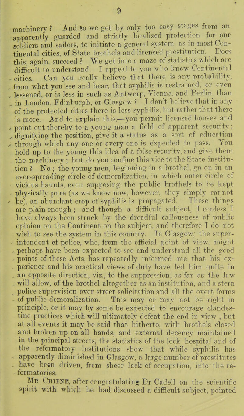 machinery ? And so we get by only too easy stages from an apparently guarded and strictly localized protection for onr Boldiers and'sailors, to initiate a geneial syptem. a? in most Con- tinental cities, of S^ate brothels and licensed prostitntion. _ Does this, again, succeed ? We get into a maze of statistics which are difficult to undeistand. I appeal to you who knew Continental cities. Can you reallv believe that there is any prohal ility, from what you see and hear, that syphilis is restrained, or even lessened, or is less in such as Antwerp, Vienna, and Perlin. than in London, Fdinl ureh. or Glasgow ? T don't l:elieve that in any of the protected cities there is less syphilis, hut rather that there is more. And to explain this,—you permit licensed houses, and point out thereby to a young man a field of apparent security; dignifying the position, give it a status as a sort of education through which any one or every one is expected to pass. You hold up to the young this idea of a false securitv. and give them the machinery ; but do 3'^ou confine this vice to the State institu- tion ? No ; the young men, beginning in a brothel, go on in an ever-spreading circle of demoralization, in which outer circle of vicious haunts, even supposing the public brothels to be kept physically pure (as we know now, however, they simply caimot be), an abundant crop of syphilis is propagated. These things are plain enough ; and though a difficult subject, I confers I have always been struck by the dreadful callousness of public opinion on the Continent on the feubject, and therefore T do not wish to see the system in this country. In Glasgow, the super- intendent of police, who, from the official point of view, mieht perhaps have been expected to see and understand all the gcod points of these Acts, has repeatedly informed me that his ex- perience and his practical views of duty have led him quite in an opposite direction, viz., to the suppression, as far as the law will allow, of the brothel altogether as an institution, and a stern police supcrvif-ion over street solicitation and alJ the overt foims of public demoralization. Tnis may or may not be right in principle, or it may by some be expected to encourage clandes- tine practices which will ultimately defeat the end in view ; but at all events it may be said that hitherto, with brothels closed and broken up on all hands, and external decency maintained in the piincipal streets, the statistics of the lock hospital and of the refoimatoiy institutions show that while syphilis has apparently diminished in Glasgow, a large number of prostitutes have been driven, ficm sheer lack of occupation, into the re- formatories. Mr Chtfne, after cmgratulating: Dr Cadell on the scientific spirit with which he had discussed a difficult subject, pointed