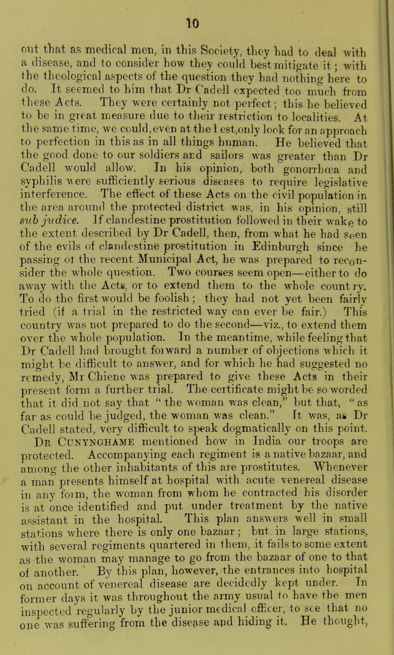 cut that as medical men, in this Society, they liad to deal with a disease, and to consider how they could best mitigate it; with the theological aspects of the question they had nothing here to do. It seemed to him that Dr Cadell expected too much from these Acts. They were certainly not perfect; this he believed to be in great measure due to their restriction to localities. At the same time, we could,even at the 1 est.only look for an approach to perfection in this as in all things human. He believed that the good done to our soldiers ard sailors was gi-eater than Dr Cadell would allow. In his opinion, both gononhcea and syphilis were sufficiently serious diseases to require legislative interference. The effect of these Acts on the civil population in the area around the protected district was, in his opinion, still suh jiidice. ]f clandestine prostitution followed in their wake to the extent described by Dr Cadell, then, from what he had seen of the evils of clandestine prostitution in Edinburgh since he passing ot the recent Municipal Act, he was prepared to recon- sider the whole question. Two courses seem open—either to do away with the Acts, or to extend them to the whole country. To do the first would be foolish ; they had not yet been fairly tried (if a trial in the restricted way can ever be fair.) This country was not prepared to do the second—viz., to extend them over the whole population. In the meantime, while feeling that Dr Cadell had brought foiward a number of objections which it might be difficult to answer, and for which he had suggested no remedy, Mr Chiene was prepared to give these Acts in their present form a further trial. The certificate might be so worded that it did not say that  the woman was clean, but that, as far as could be judged, the woman was clean. ft was, as Dr Cadell stated, very difficult to speak dogmatically on this point. Dr Cunynghame mentioned how in India our troops are protected. Accompanying each regiment is a native bazaar, and among the other inhabitants of this are pro.stitutes. Whenever a man presents himself at hospital with acute venereal disease in any foim, the woman from whom he contracted his disorder is at once identified and put under treatment by the native assistant in the hospital. This plan answers well in small stations where there is only one bazaar; but in large stations, with several regiments quartered in them, it fails to some extent as the woman may manage to go from the bazaar of one to that of another. ' By this plan, however, the entrances into hospital on account of venereal disease are decidedly kept under. In former days it was throughout the army usual to have the men inspected regularly by the junior medical officer, to see that no one was suffering frojn the dise?ise apd hiding it. lie thought,