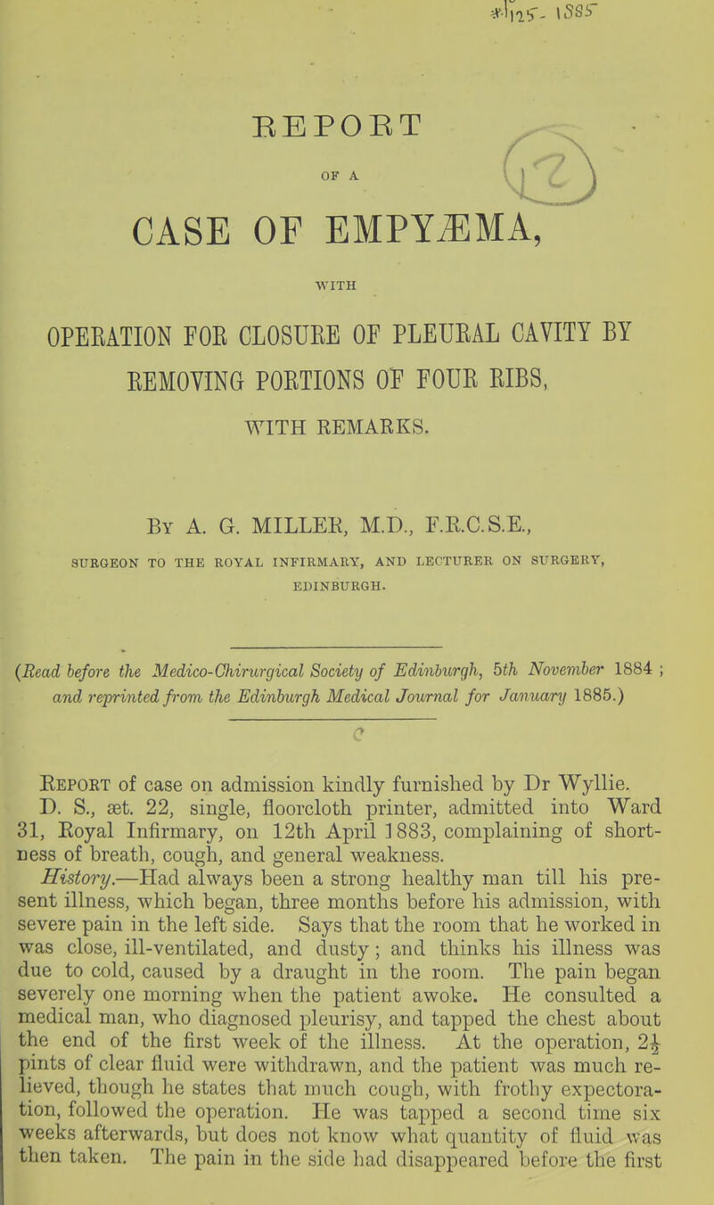 REPOET OF A CASE OF EMPYEMA, WITH OPEKATION FOE CLOSUKE OF PLEUKAL CAVITY BY REMOVING PORTIONS OF FOUR RIBS, WITH REMARKS. By a. G. miller, M.D., F.R.C.S.E., SURGEON TO THE ROYAL INFIRMARY, AND LECTURER ON SURGERY, EDINBURGH. (Read before the Medico-Ghirurgical Society of Ediniurgh, bth Novemher 1884 ; and re'printed from the Edinburgh Medical Journal for January 1885.) C Report of case on admission kindly furnished by Dr Wyllie. D. S,, set. 22, single, floorcloth printer, admitted into Ward 31, Royal Infirmary, on 12th April 1883, complaining of short- ness of breath, cough, and general weakness. History.—Had always been a strong healthy man till his pre- sent illness, which began, three months before his admission, with severe pain in the left side. Says that the room that he worked in was close, ill-ventilated, and dusty; and thinks his illness was due to cold, caused by a draught in the room. The pain began severely one morning when the patient awoke. He consulted a medical man, who diagnosed pleurisy, and tapped the chest about the end of the first week of the ilhiess. At the operation, 2^ pints of clear fluid were withdrawn, and the patient was much re- lieved, though he states that much cough, with frothy expectora- tion, followed the operation. He was tapped a second time six weeks afterwards, but does not know what quantity of fluid was then taken. The pain in the side had disappeared before the first