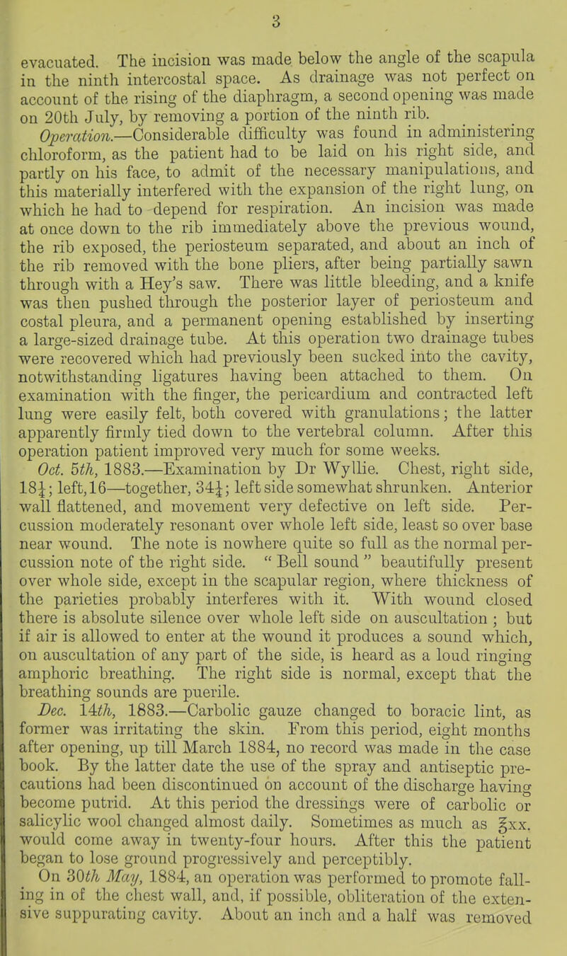evacuated. The incision was made below the angle of the scapula in the ninth intercostal space. As drainage was not perfect on account of the rising of the diaphragm, a second opening was made on 20th July, by removing a portion of the ninth rib. 6'J9c?•a^^■o?^.—Considerable difficulty was found in administering chloroform, as the patient had to be laid on his right side, and partly on his face, to admit of the necessary manipulations, and this materially interfered with the expansion of the right lung, on which he had to depend for respiration. An incision was made at once down to the rib immediately above the previous wound, the rib exposed, the periosteum separated, and about an inch of the rib removed with the bone pliers, after being partially sawn through with a Hey's saw. There was little bleeding, and a knife was then pushed through the posterior layer of periosteum and costal pleura, and a permanent opening established by inserting a large-sized drainage tube. At this operation two drainage tubes were recovered which had previously been sucked into the cavity, notwithstanding ligatures having been attached to them. On examination with the finger, the pericardium and contracted left lung were easily felt, both covered with granulations; the latter apparently firmly tied down to the vertebral column. After this operation patient improved very much for some weeks. Oct. 5th, 1883.—Examination by Dr Wyllie. Chest, right side, 18|; left, 16—together, 34|; left side somewhat shrunken. Anterior wall flattened, and movement very defective on left side. Per- cussion moderately resonant over whole left side, least so over base near wound. The note is nowhere quite so full as the normal per- cussion note of the right side.  Bell sound  beautifully present over whole side, except in the scapular region, where thickness of the parieties probably interferes with it. With wound closed there is absolute silence over whole left side on auscultation ; but if air is allowed to enter at the wound it produces a sound which, on auscultation of any part of the side, is heard as a loud ringing amphoric breathing. The right side is normal, except that the breathing sounds are puerile. Dec. 14:th, 1883.—Carbolic gauze changed to boracic lint, as former was irritating the skin. From this period, eight months after opening, up till March 1884, no record was made in the case book. By the latter date the use of the spray and antiseptic pre- cautions had been discontinued on account of the discharge having become putrid. At this period the dressings were of carbolic or salicylic wool changed almost daily. Sometimes as much as §xx. would come away in twenty-four hours. After this the patient began to lose ground progressively and perceptibly. On 30th May, 1884, an operation was performed to promote fall- ing in of the chest wall, and, if possible, obliteration of the exten- sive suppurating cavity. About an inch and a half was removed