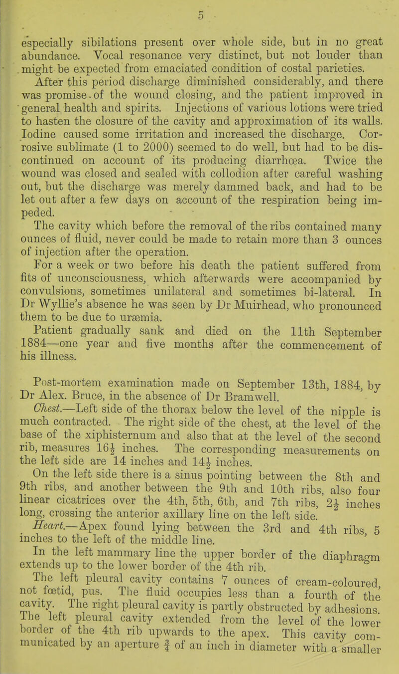 especially sibilations present over whole side, but in no great abundance. Vocal resonance very distinct, but not louder than might be expected from emaciated condition of costal parieties. After this period discharge diminished considerably, and there was promise - of the wound closing, and the patient improved in ■ general health and spirits. Injections of various lotions were tried to hasten the closure of the cavity and approximation of its walls. Iodine caused some irritation and increased the discharge. Cor- rosive sublimate (1 to 2000) seemed to do well, but had to be dis- continued on account of its producing diarrhoea. Twice the wound was closed and sealed with collodion after careful washing out, but the discharge was merely dammed back, and had to be let out after a few days on account of the respiration being im- peded. The cavity which before the removal of the ribs contained many ounces of fluid, never could be made to retain more than 3 ounces of injection after the operation. For a week or two before his death the patient suffered from fits of unconsciousness, which afterwards were accompanied by convulsions, sometimes unilateral and sometimes bi-lateral. In Dr Wyllie's absence he was seen by Dr Muirhead, who pronounced them to be due to uraemia. Patient gradually sank and died on the 11th September 1884—one year and five months after the commencement of his illness. Post-mortem examination made on September 13th, 1884, by Dr Alex. Bruce, in the absence of Dr Bramwell. Chest.—Left side of the thorax below the level of the nipple is much contracted. The right side of the chest, at the level of the base of the xiphisternum and also that at the level of the second rib, measures 16| inches. The corresponding measurements on the left side are 14 inches and 14| inches. On the left side there is a sinus pointing between the 8th and 9th ribs, and another between the 9th and 10th ribs, also four linear cicatrices over the 4th, 5th, 6th, and 7th ribs,' 2^ inches long, crossing the anterior axillary line on the left side. Heart—ATpex found lying between the 3rd and 4th ribs 5 inches to the left of the middle line. In the left mammary line the upper border of the diaphrao-m extends up to the lower border of the 4th rib. ^ The left pleural cavity contains 7 ounces of cream-coloured not foetid, pus. The fluid occupies less than a fourth of the cavity. The right pleural cavity is partly obstructed by adhesions ilie left pleural cavity extended from the level of the lower border of the 4th rib upwards to the apex. This cavity com- municated by an aperture f of an inch in diameter with a smaller