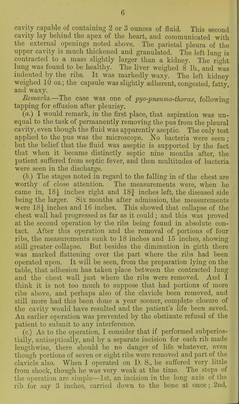 cavity capable of containing 2 or 3 ounces of fluid. This second cavity lay behind the apex of the heart, and communicated with the external openings noted above. The parietal pleura of the npper cavity is much thickened and granulated. The left lung is contracted to a mass slightly larger than a kidney. The right lung was found to be healthy. The liver weighed 8 lb., and was indented by the ribs. It was markedly waxy. The left kidney weighed 10 oz.; the capsule was slightly adherent, congested, fatty, and waxy. Rejnarks.—The case was one of 'pyo-pneumo-thorax, following tapping for effusion after pleurisy. {a.) I would remark, in the first place, that aspiration was un- equal to the task of permanently removing the pus from the pleural cavity, even though the fluid was apparently aseptic. The only test applied to the pus was the microscope. No bacteria were seen; but the belief that the fluid was aseptic is supported by the fact that when it became distinctly septic nine months after, the patient suffered from septic fever, and then multitudes of bacteria were seen in the discharge. {h.) The stages noted in regard to the falling in of the chest are worthy of close attention. The measurements were, when he came in, 18| inches right and 18| inches left, the diseased side being the larger. Six months after admission, the measurements were 18^ inches and 16 inches. This showed that collapse of the chest wall had progressed as far as it could ; and this was proved at the second operation by the ribs being found in absolute con- tact. After this operation and the removal of portions of four ribs, the measurements sunk to 18 inches and 15 inches, showing still greater collapse. But besides the diminution in girth there was marked flattening over the part where the ribs had been operated upon. It will be seen, from the preparation lying on the table, that adhesion has taken place between the contracted lung and the chest wall just where the ribs were removed. And I think it is not too much to suppose that had portions of more ribs above, and perhaps also of the clavicle been removed, and still more had this been done a year sooner, complete closure of the cavity would have resulted and the patient's life been saved. An earlier operation was prevented by the obstinate refusal of the patient to submit to any interference. (c.) As to the operation, I consider that if performed subperios- tially, antiseptically, and by a separate incision for each rib made lengthwise, there should be no danger of life whatever, even though portions of seven or eight ribs were removed and part of the clavicle also. When I operated on D. S., he suffered very little from shock, though he was very weak at the time. The _ steps of the operation are simple—1st, an incision in the long axis of the rib for say 3 inches, carried down to the bone at once; 2nd,