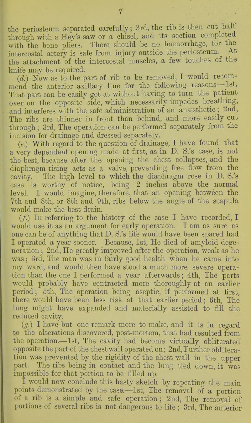 the periosteum separated carefully; 3rd, the rib is then cut half through with a Key's saw or a chisel, and its section completed with the bone pliers. There should be no htcmorrhage, for the intercostal artery is safe from injury outside the periosteum. At the attachment of the intercostal muscles, a few touches of the knife may be required. (d.) Now as to the part of rib to be removed, I would recom- mend the anterior axillary line for the following reasons—1st, That part can be easily got at without having to turn the patient over on the opposite side, which necessarily impedes breathing, and interferes with the safe administration of an aneesthetic; 2nd, The ribs are thinner in front than behind, and more easily cut through; 3rd, The operation can be performed separately from the incision for drainage and dressed separately. (e.) With regard to the question of drainage, I have found that a very dependent opening made at first, as in D. S.'s case, is not the best, because after the opening the chest collapses, and the diaphragm rising acts as a valve, preventing free flow from the cavity. The high level to which the diaphragm rose in D. S.'s case is worthy of notice, being 2 inches above the normal level. I would imagine, therefore, that an opening between the 7th and 8th, or 8th and 9th, ribs below the angle of the scapula would make the best drain. (/.) In referring to the history of the case I have recorded, I would use it as an argument for early operation. I am as sure as one can be of anything that D. S.'s life would have been spared had I operated a year sooner. Because, 1st, He died of amyloid dege- neration ; 2nd, He greatly improved after the operation, weak as he was; 3rd, The man was in fairly good health when he came into my ward, and would then have stood a much more severe opera- tion than the one I performed a year afterwards; 4th, The parts would probably have contracted more thoroughly at an earlier period; 5th, The operation being aseptic, if performed at first, there would have been less risk at that earlier period; 6th, The lung might have expanded and materially assisted to fill the reduced cavity. (g.) I have but one remark more to make, and it is in regard to the alterations discovered, post-mortem, that had resulted from the operation.—1st, The cavity had become virtually obliterated opposite the part of the chest wall operated on; 2nd, Further oblitera- tion was prevented by the rigidity of the chest wall in the upper part. The ribs being in contact and the lung tied down, it was impossible for that portion to be filled up. 1 would now conclude this hasty sketch by repeating the main points demonstrated by the case.—1st, The removal of a portion of a rib is a simple and safe operation ; 2nd, The removal of portions of several ribs is not dangerous to life ; 3rd, The anterior