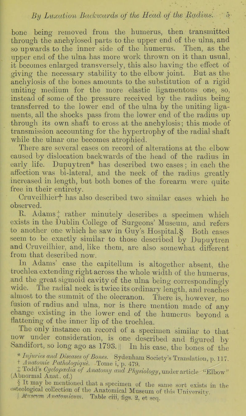 bone being reuiovecl from the humerus, then transmitted through the anchylosed parts to the upper end of the ulna, and so upwards to the inner side of the humerus. Then, as the upper end of the ulna has more work thrown on it than usual, it becomes enlarged transversely, this also having the effect of giving the necessary stability to the elbow joint. But as the anchylosis of the bones amounts to the substitution of a rigid uniting medium for the more elastic ligamentous one, so, instead of some of the pressure received by the radius being- transferred to the lower end of the ulna by the uniting liga- ments, all the shocks pass from the lower end of the radius up through its own shaft to cross at the anchylosis; this mode of transmission accounting for the hypertrophy of the ladial shaft while the ulnar one becomes atrophied. There are several cases on record of alterations at the elbow caused by dislocation backwards of the head of the radius in early life. Dupuytren* has described two cases; in each the affection was bi-lateral, and the neck of the radius greatly increased in length, but both bones of the forearm were quite free in their entirety. Cruveilhierf has also described two similar cases which he observed. R. Adams!: rather minutely describes a specimen which exists in the Dublin College of Surgeons' Museum, and refers to another one which he saw in Guy's Hospital. § Both cases seem to be exactly similar to those described by Dupuytren and Cruveilhier, and, like them, are also somewhat different from that described now. In Adams' case the capitellum is altogether absent, the trochlea extending right across the whole width of the humerus, and the great sigmoid cavity of the ulna being correspondinoly wide. The radial neck is twice its ordinary length, and reaches almost to the summit of the olecranon. There is, however, no fusion of radius and ulna, nor is there mention made of any change existing in the lower end of the humerus beyond a liattening of the inner lip of the trochlea. The only instance on record of a specimen similar to that now under consideration, is one described and figured by Sandifort, so long ago as 1793. || In his case, the bones of the * Injwies and Diseases of Boms. Sydenhcam Society's Trauslatiou, i > 117 t Avatomie Pathologiqiie. Toiiie i, p. 479. ; Todd's Cijcloptedia of Anatomij and iViy,«'oZy(/y, under article '-Elbow (Abiioinial Anat. of.) § It may be nientioucd that a npecimeu of the name sort exists in the osteological collection of the Anatomical Museum of this TTnixrersil v i! Mnseim Avntowicum. Table ciii, figs. 2, et fieq