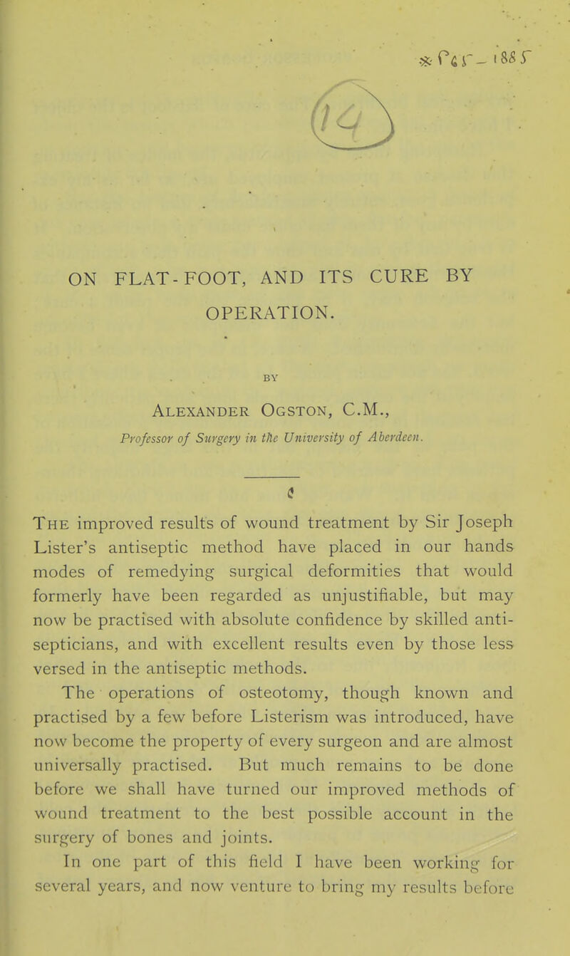 ON FLAT-FOOT, AND ITS CURE BY OPERATION. BY Alexander Ogston, CM., Professor of Surgery in the University of Aberdeen. The improved results of wound treatment by Sir Joseph Lister's antiseptic method have placed in our hands modes of remedying surgical deformities that would formerly have been regarded as unjustifiable, but may now be practised with absolute confidence by skilled anti- septicians, and with excellent results even by those less versed in the antiseptic methods. The operations of osteotomy, though known and practised by a few before Listerism was introduced, have now become the property of every surgeon and are almost universally practised. But much remains to be done before we shall have turned our improved methods of wound treatment to the best possible account in the surgery of bones and joints. In one part of this field I have been working for several years, and now venture to bring my results before