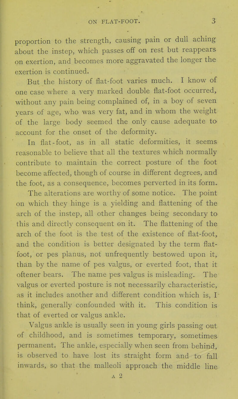 proportion to the strength, causing pain or dull aching about the instep, which passes off on rest but reappears on exertion, and becomes more aggravated the longer the exertion is continued. But the history of flat-foot varies much. I know of one case where a very marked double flat-foot occurred, without any pain being complained of, in a boy of seven years of age, who was very fat, and in whom the weight of the large body seemed the only cause adequate to account for the onset of the deformity. In flat-foot, as in all static deformities, it seems reasonable to believe that all the textures which normally contribute to maintain the correct posture of the foot become affected, though of course in different degrees, and the foot, as a consequence, becomes perverted in its form. The alterations are worthy of some notice. The point on which they hinge is a yielding and flattening of the arch of the instep, all other changes being secondary to this and directly consequent on it. The flattening of the arch of the foot is the test of the existence of flat-foot, and the condition is better designated by the term flat- foot, or pes planus, not unfrequently bestowed upon it, than by the name of pes valgus, or everted foot, that it oftener bears. The name pes valgus is misleading. The valgus or everted posture is not necessarily characteristic, as it includes another and different condition which is, I think, generally confounded with it. This condition is that of everted or valgus ankle. Valgus ankle is usually seen in young girls passing out of childhood, and is sometimes temporary, sometimes permanent. The ankle, especially when seen from behind, is observed to have lost its straight form and to fall inwards, so that the malleoli approach the middle line A 2