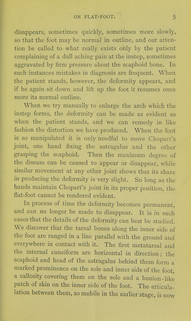 r ON FLAT-FOOT. 5 disappears, sometimes quickly, sometimes more slowly, so that the foot may be normal in outline, and our atten- tion be called to what really exists only by the patient complaining of a dull aching pain at the instep, sometimes aggravated by firm pressure about the scaphoid bone. In such instances mistakes in diagnosis are frequent. When the patient stands, however, the deformity appears, and if he again sit down and lift up the foot it resumes once more its normal outline. When we try manually to enlarge the arch which the instep forms, the deformity can be made as evident as when the patient stands, and we can remedy in like fashion the distortion we have produced. When the foot is so manipulated it is only needful to move Chopart's joint, one hand fixing the astragalus and the other grasping the scaphoid. Then the maximum degree of the disease can be caused to appear or disappear, while similar movement at any other joint shows that its share in producing the deformity is very slight. So long as the hands maintain Chopart's joint in its proper position, the flat-foot cannot be rendered evident. In process of time the deformity becomes permanent, and can no longer be made to disappear. It is in such cases that the details of the deformity can best be studied. We discover that the tarsal bones along the inner side of the foot are ranged in a Hne parallel with the ground and everywhere in contact with it. The first metatarsal and the internal cuneiform are horizontal in direction; the scaphoid and head of the astragalus behind them form a marked prominence on the sole and inner side of the foot, a callosity covering them on the sole and a bunion-like patch of skin on the inner side of the foot. The articula- lation between them, so mobile in the earlier stage, is now