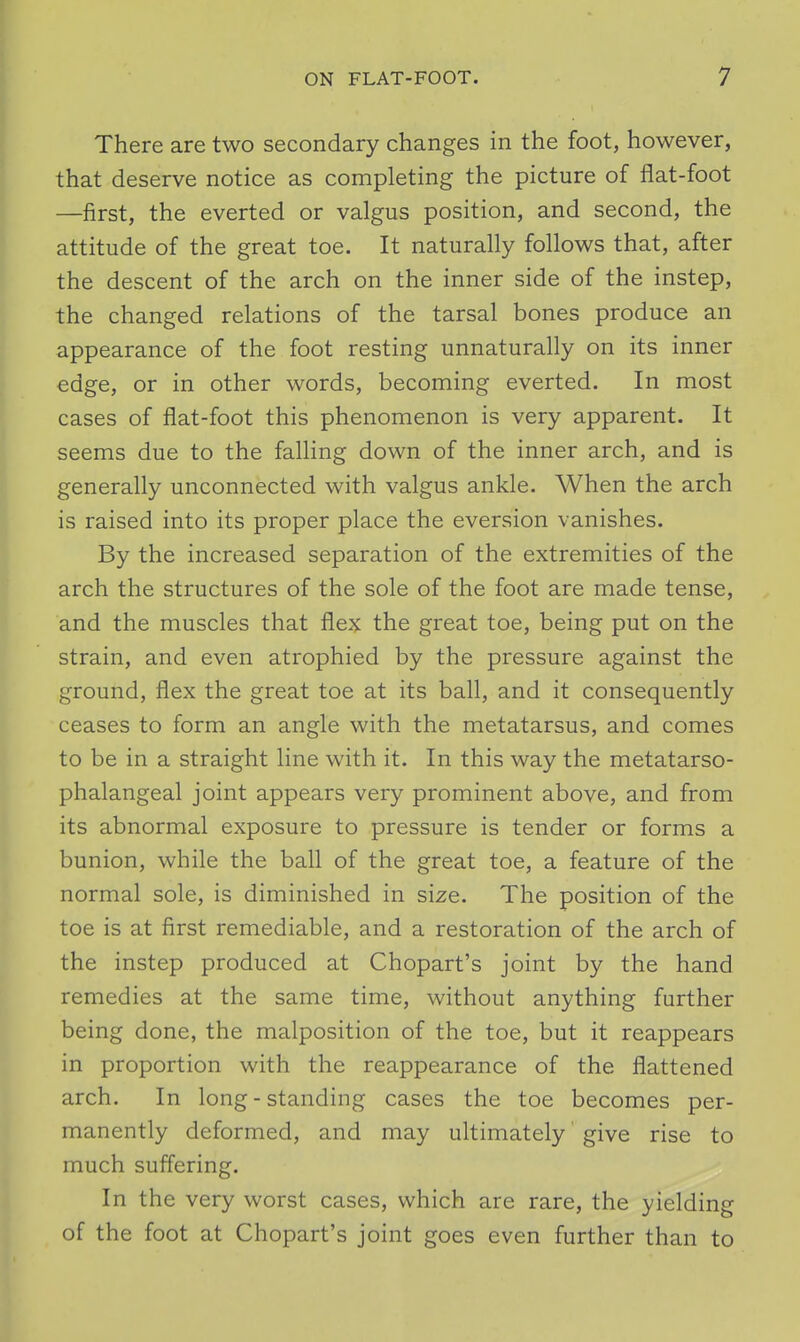 There are two secondary changes in the foot, however, that deserve notice as completing the picture of flat-foot —first, the everted or valgus position, and second, the attitude of the great toe. It naturally follows that, after the descent of the arch on the inner side of the instep, the changed relations of the tarsal bones produce an appearance of the foot resting unnaturally on its inner edge, or in other words, becoming everted. In most cases of flat-foot this phenomenon is very apparent. It seems due to the falling down of the inner arch, and is generally unconnected with valgus ankle. When the arch is raised into its proper place the eversion vanishes. By the increased separation of the extremities of the arch the structures of the sole of the foot are made tense, and the muscles that flex the great toe, being put on the strain, and even atrophied by the pressure against the ground, flex the great toe at its ball, and it consequently ceases to form an angle with the metatarsus, and comes to be in a straight line with it. In this way the metatarso- phalangeal joint appears very prominent above, and from its abnormal exposure to pressure is tender or forms a bunion, while the ball of the great toe, a feature of the normal sole, is diminished in size. The position of the toe is at first remediable, and a restoration of the arch of the instep produced at Chopart's joint by the hand remedies at the same time, without anything further being done, the malposition of the toe, but it reappears in proportion with the reappearance of the flattened arch. In long - standing cases the toe becomes per- manently deformed, and may ultimately' give rise to much suffering. In the very worst cases, which are rare, the yielding of the foot at Chopart's joint goes even further than to