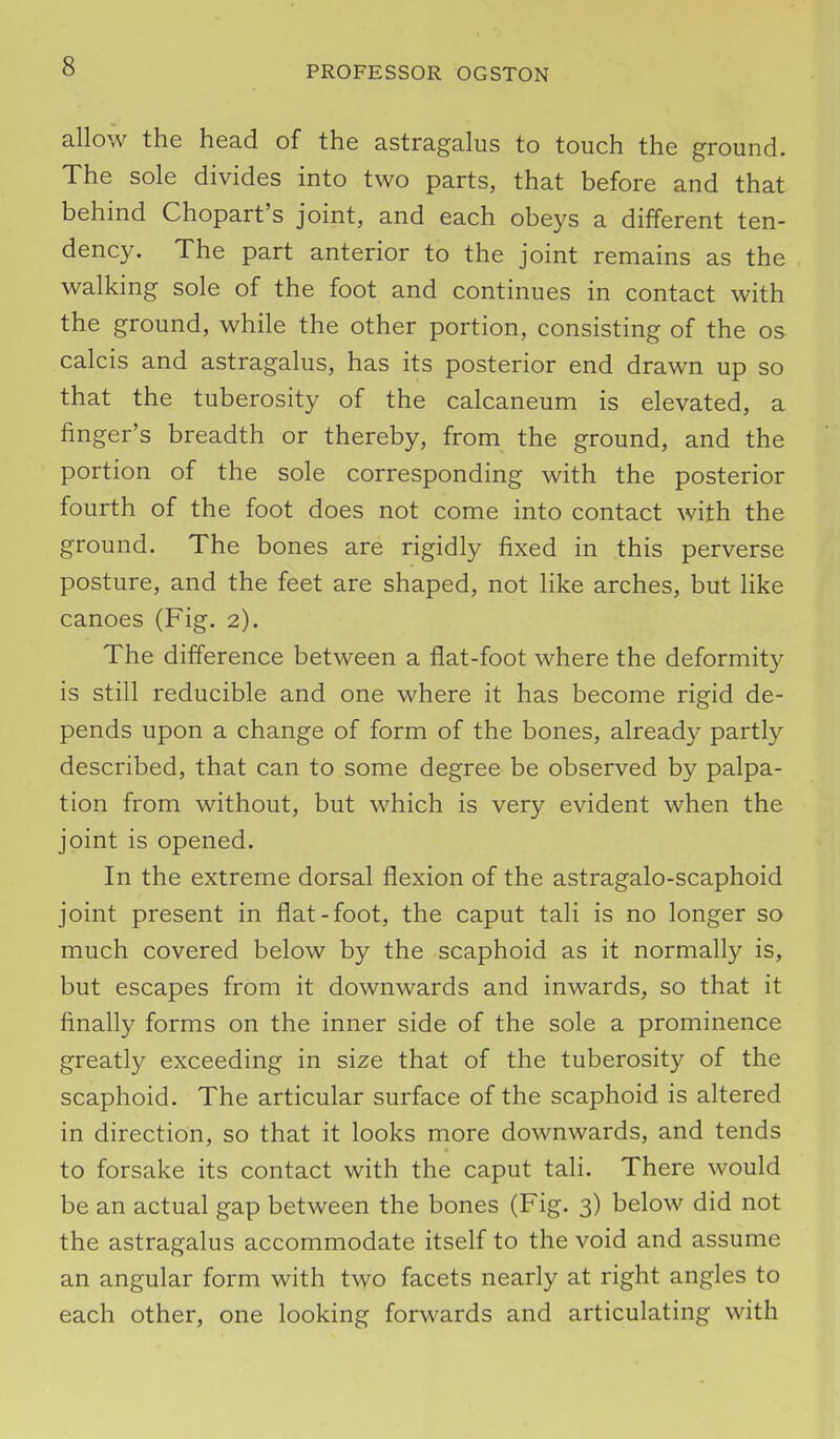 allow the head of the astragalus to touch the ground. The sole divides into two parts, that before and that behind Chopart's joint, and each obeys a different ten- dency. The part anterior to the joint remains as the walking sole of the foot and continues in contact with the ground, while the other portion, consisting of the os calcis and astragalus, has its posterior end drawn up so that the tuberosity of the calcaneum is elevated, a finger's breadth or thereby, from the ground, and the portion of the sole corresponding with the posterior fourth of the foot does not come into contact with the ground. The bones are rigidly fixed in this perverse posture, and the feet are shaped, not like arches, but like canoes (Fig. 2). The difference between a flat-foot where the deformity is still reducible and one where it has become rigid de- pends upon a change of form of the bones, already partly described, that can to some degree be observed by palpa- tion from without, but which is very evident when the joint is opened. In the extreme dorsal flexion of the astragalo-scaphoid joint present in flat-foot, the caput tali is no longer so much covered below by the scaphoid as it normally is, but escapes from it downwards and inwards, so that it finally forms on the inner side of the sole a prominence greatly exceeding in size that of the tuberosity of the scaphoid. The articular surface of the scaphoid is altered in direction, so that it looks more downwards, and tends to forsake its contact with the caput tali. There would be an actual gap between the bones (Fig. 3) below did not the astragalus accommodate itself to the void and assume an angular form with two facets nearly at right angles to each other, one looking forwards and articulating with