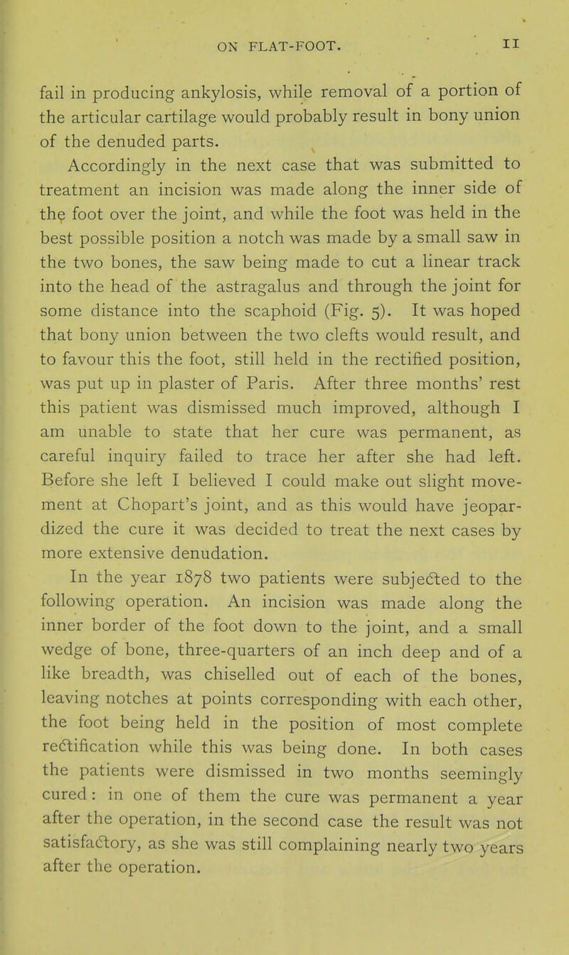 fail in producing ankylosis, while removal of a portion of the articular cartilage would probably result in bony union of the denuded parts. Accordingly in the next case that was submitted to treatment an incision was made along the inner side of th^ foot over the joint, and while the foot was held in the best possible position a notch was made by a small saw in the two bones, the saw being made to cut a linear track into the head of the astragalus and through the joint for some distance into the scaphoid (Fig. 5). It was hoped that bony union between the two clefts would result, and to favour this the foot, still held in the rectified position, was put up in plaster of Paris. After three months' rest this patient was dismissed much improved, although I am unable to state that her cure was permanent, as careful inquiry failed to trace her after she had left. Before she left I believed I could make out slight move- ment at Chopart's joint, and as this would have jeopar- dized the cure it was decided to treat the next cases by more extensive denudation. In the year 1878 two patients were subjedted to the following operation. An incision was made along the inner border of the foot down to the joint, and a small wedge of bone, three-quarters of an inch deep and of a like breadth, was chiselled out of each of the bones, leaving notches at points corresponding with each other, the foot being held in the position of most complete redtification while this was being done. In both cases the patients were dismissed in two months seemingly cured : in one of them the cure was permanent a year after the operation, in the second case the result was not satisfadtory, as she was still complaining nearly two years after the operation.