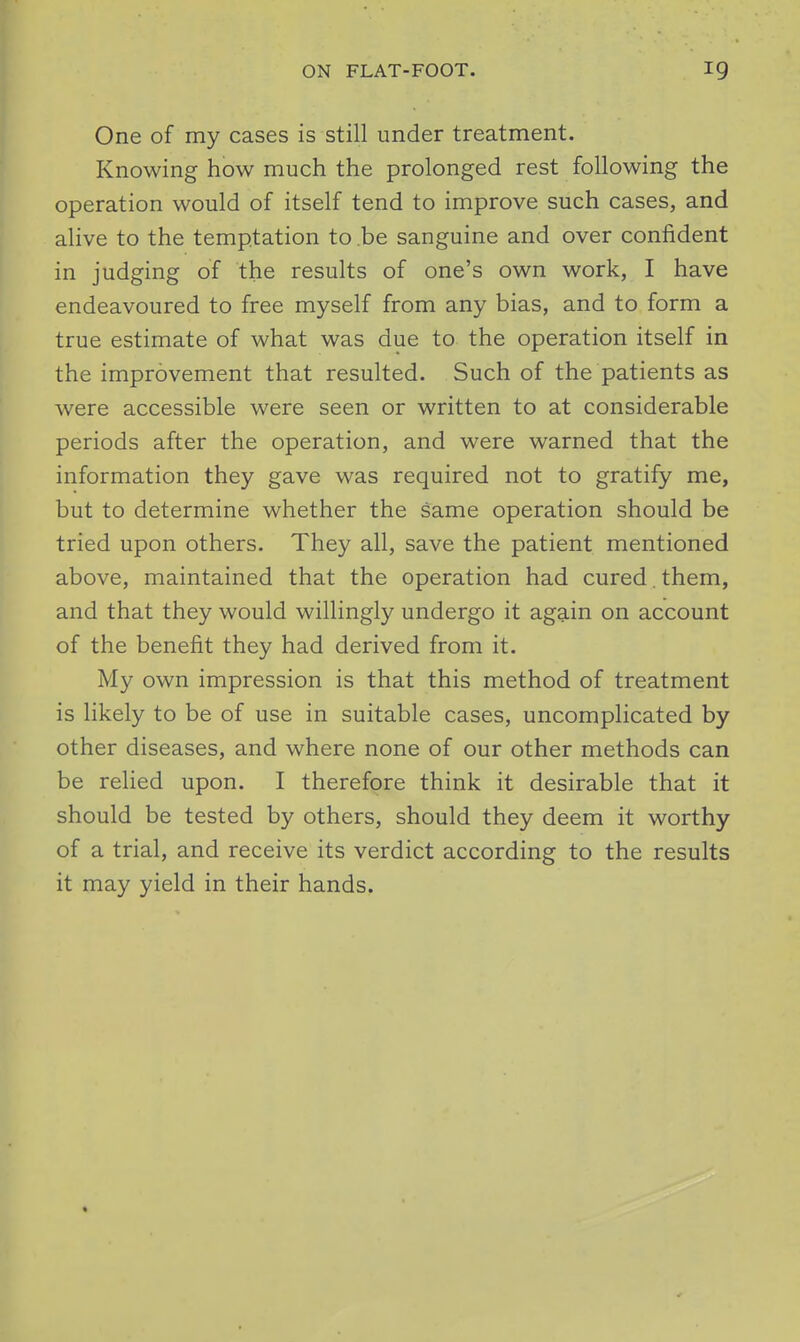 ON FLAT-FOOT. 19 One of my cases is still under treatment. Knowing how much the prolonged rest following the operation would of itself tend to improve such cases, and alive to the temptation to be sanguine and over confident in judging of the results of one's own work, I have endeavoured to free myself from any bias, and to form a true estimate of what was due to the operation itself in the improvement that resulted. Such of the patients as were accessible were seen or written to at considerable periods after the operation, and were warned that the information they gave was required not to gratify me, but to determine whether the same operation should be tried upon others. They all, save the patient mentioned above, maintained that the operation had cured. them, and that they would willingly undergo it again on account of the benefit they had derived from it. My own impression is that this method of treatment is likely to be of use in suitable cases, uncomplicated by other diseases, and where none of our other methods can be relied upon. I therefore think it desirable that it should be tested by others, should they deem it worthy of a trial, and receive its verdict according to the results it may yield in their hands.