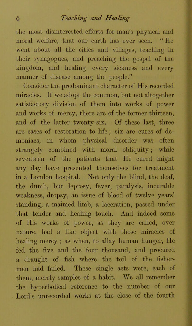 the most disinterested efforts for man's physical and moral welfare, that our earth has ever seen.  He went about all the cities and villages, teaching in then- synagogues, and preaching the gospel of the kingdom, and healing every sickness and every manner of disease among the people. Consider the predominant character of His recorded miracles. If we adopt the common, but not altogether satisfactory division of them into works of power and works of mercy, there are of the former thirteen, and of the latter twenty-six. Of these last, three are cases of restoration to life; six are cures of de- moniacs, in whom physical disorder was often strangely combined with moral obliquity; while seventeen of the patients that He cured might any day have presented themselves for treatment in a London hospital. Not only the blind, the deaf, the dumb, but leprosy, fever, paralysis, incurable weakness, di'opsy, an issue of blood of twelve years' standing, a maimed limb, a laceration, passed under that tender and healing touch. And indeed some of His works of power, as they are called, over nature, had a like object with those miracles of healing mercy; as when, to allay human hunger. He fed the five and the four thousand, and procured a draught of fish where the toil of the fisher- men had failed. These single acts were, each of them, merely samples of a habit. We all remember the hyperbolical reference to the number of our Lord's uni'ecorded works at the close of the fourth