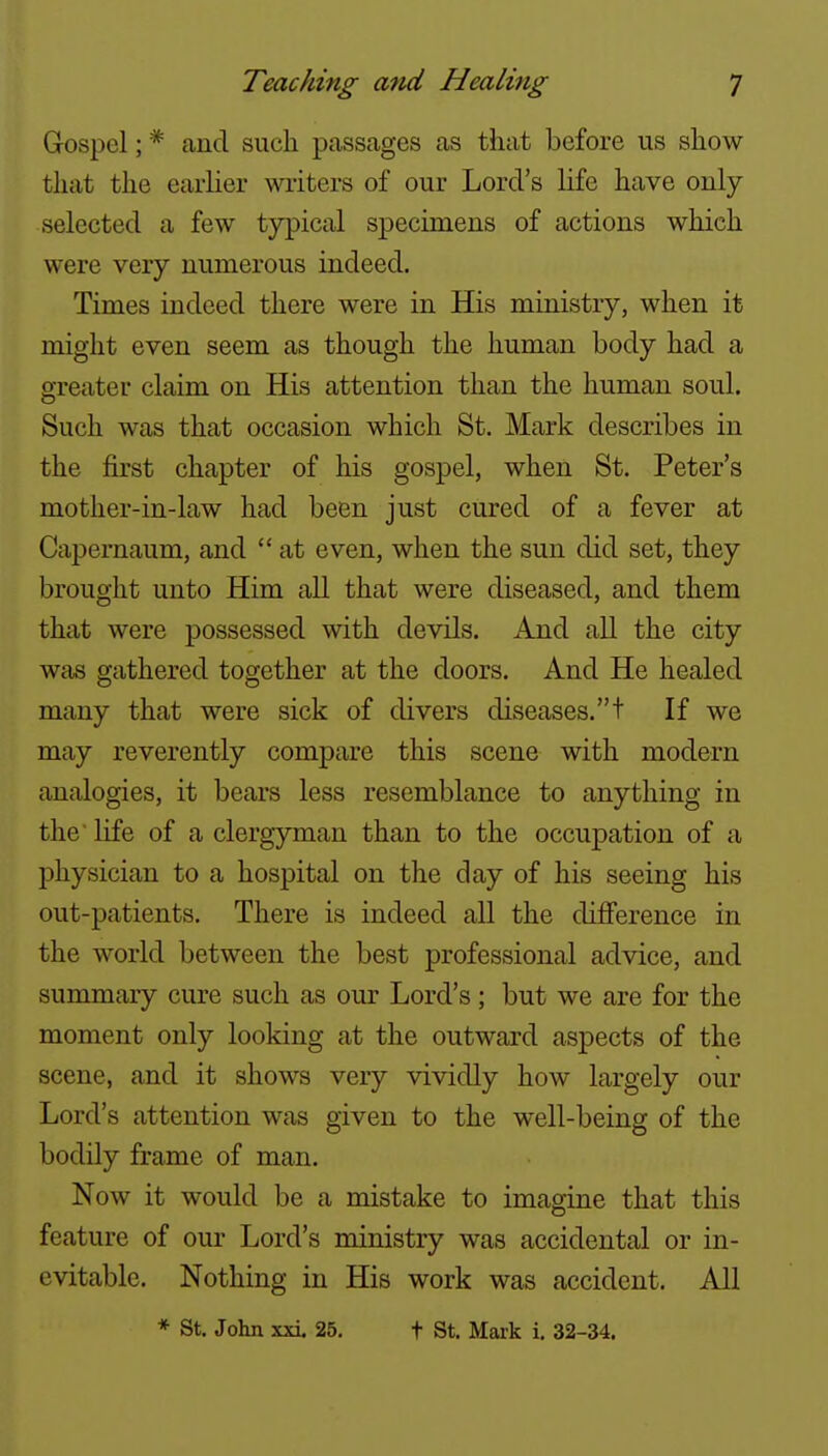 Gospel; * and such passages as that before us show that the earlier writers of our Lord's life have only- selected a few typical specimens of actions which were very numerous indeed. Times indeed there were in His ministry, when it might even seem as though the human body had a greater claim on His attention than the human soul. Such was that occasion which St. Mark describes in the first chapter of his gospel, when St. Peter's mother-in-law had been just cured of a fever at Capernaum, and  at even, when the sun did set, they brought unto Him all that were diseased, and them that were possessed with devils. And all the city was gathered together at the doors. And He healed many that were sick of divers diseases.t If we may reverently compare this scene with modern analogies, it bears less resemblance to anything in the' life of a clergyman than to the occupation of a physician to a hospital on the day of his seeing his out-patients. There is indeed all the difference in the world between the best professional advice, and summary cure such as our Lord's; but we are for the moment only looking at the outward aspects of the scene, and it shows very vividly how largely our Lord's attention was given to the well-being of the bodily frame of man. Now it would be a mistake to imagine that this feature of our Lord's ministry was accidental or in- evitable. Nothing in His work was accident. All * St. John xxi. 25. t St. Mark i, 32-34.