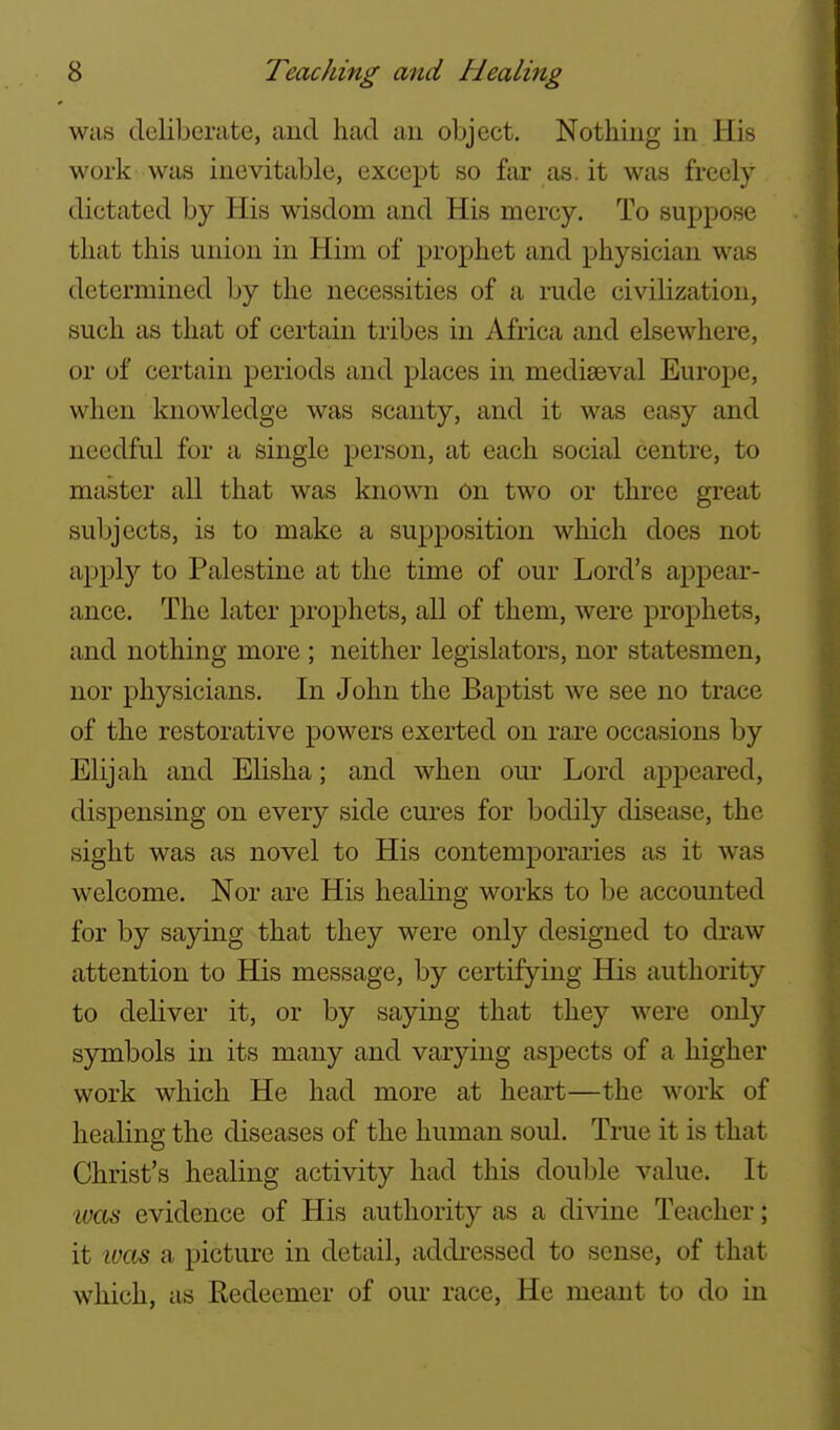 was deliberate, and had an object. Nothing in His work was inevitable, except so far as. it was freely dictated by His wisdom and His mercy. To suppose that this union in Him of prophet and physician was determined by the necessities of a rude civilization, such as that of certain tribes in Africa and elsewhere, or of certain periods and places in mediaeval Europe, when knowledge was scanty, and it was easy and needful for a single person, at each social centre, to master all that was known on two or three great subjects, is to make a supposition which does not apply to Palestine at the time of our Lord's appear- ance. The later prophets, all of them, were prophets, and nothing more ; neither legislators, nor statesmen, nor physicians. In John the Baptist we see no trace of the restorative powers exerted on rare occasions by Elijah and Elisha; and when our Lord appeared, dispensing on every side cures for bodily disease, the sight was as novel to His contemporaries as it was welcome. Nor are His healing works to be accounted for by saying that they were only designed to draw attention to His message, by certifying His authority to deliver it, or by saying that they were only symbols in its many and varying aspects of a higher work which He had more at heart—the work of healing the diseases of the human soul. True it is that Christ's healing activity had this double value. It w€Ls evidence of His authority as a divine Teacher; it ivas a picture in detail, addressed to sense, of that which, as Kedecmer of our race. He meant to do in