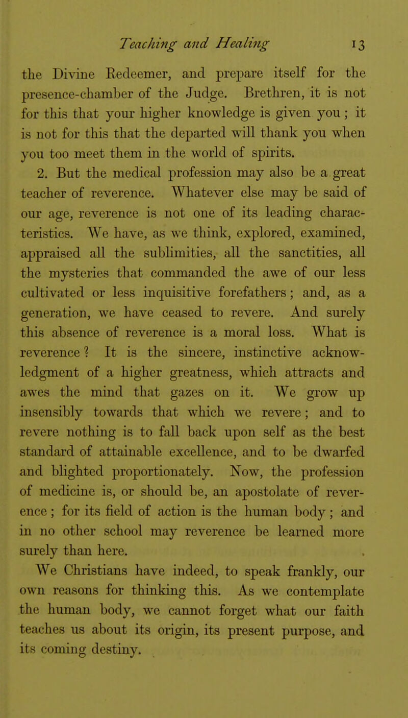 the Divine Kedeemer, and prepare itself for the presence-chamber of the Judge. Brethren, it is not for this that your higher knowledge is given you ; it is not for this that the departed will thank you when you too meet them in the world of spirits. 2. But the medical profession may also be a great teacher of reverence. Whatever else may be said of our age, reverence is not one of its leading charac- teristics. We have, as w^e think, explored, examined, appraised all the subUmities, all the sanctities, all the mysteries that commanded the awe of our less cultivated or less inquisitive forefathers; and, as a generation, we have ceased to revere. And surely this absence of reverence is a moral loss. What is reverence % It is the sincere, instinctive acknow- ledgment of a higher greatness, which attracts and awes the mind that gazes on it. We grow up insensibly towards that which we revere; and to revere nothing is to fall back upon self as the best standard of attainable excellence, and to be dwarfed and blighted proportionately. Now, the profession of medicine is, or should be, an apostolate of rever- ence ; for its field of action is the human body; and in no other school may reverence be learned more surely than here. We Christians have indeed, to speak frankly, our own reasons for thinking this. As we contemplate the human body, we cannot forget what our faith teaches us about its origin, its present purpose, and its coming destiny.