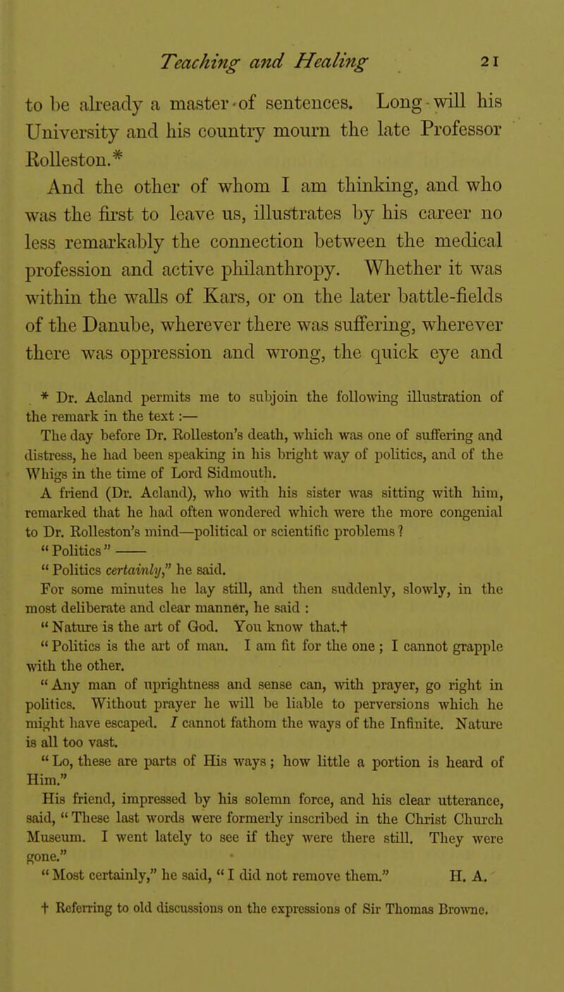 to be already a master-of sentences. Long-will his University and his country mourn the late Professor Kolleston.* And the other of whom I am thinking, and who was the first to leave us, illustrates by his career no less remtu'kably the connection between the medical profession and active philanthropy. Whether it was within the walls of Kars, or on the later battle-fields of the Danube, wherever there was sufi'ering, wherever there was oppression and wrong, the quick eye and * Dr. Aclancl permits me to siibjoin the following illiistration of the remark in the text:— The day before Dr. Rolleston's death, which was one of suffering and distress, he had been speaking in his bright way of politics, and of the Whigs in the time of Lord Sidmonth. A friend (Dr. Acland), who with his sister was sitting with him, remarked that he had often wondered which were the more congenial to Dr. RoUeston's mind—political or scientific problems 1 Politics  Politics certainly, he said. For some minutes he lay stiU, and then suddenly, slowly, in the most deliberate and clear manner, he said :  Nature is the art of God. You know thatt  Politics is the art of man. I am fit for the one ; I cannot grapple with the other. Any man of uprightness and sense can, with prayer, go right in politics. Without prayer he will be liable to perversions which he might have escaped. I cannot fathom the ways of the Infinite. Nature is all too vast.  Lo, these are parts of His ways; how little a portion is heard of Him. His friend, impressed by his solemn force, and his clear utterance, said,  These last words were formerly inscribed in the Christ Chm-ch Museum. I went lately to see if they were there still. They were gone.  Most certainly, he said,  I did not remove them. H, A. t Referring to old discussions on the expressions of Sir Thomas BroArac.