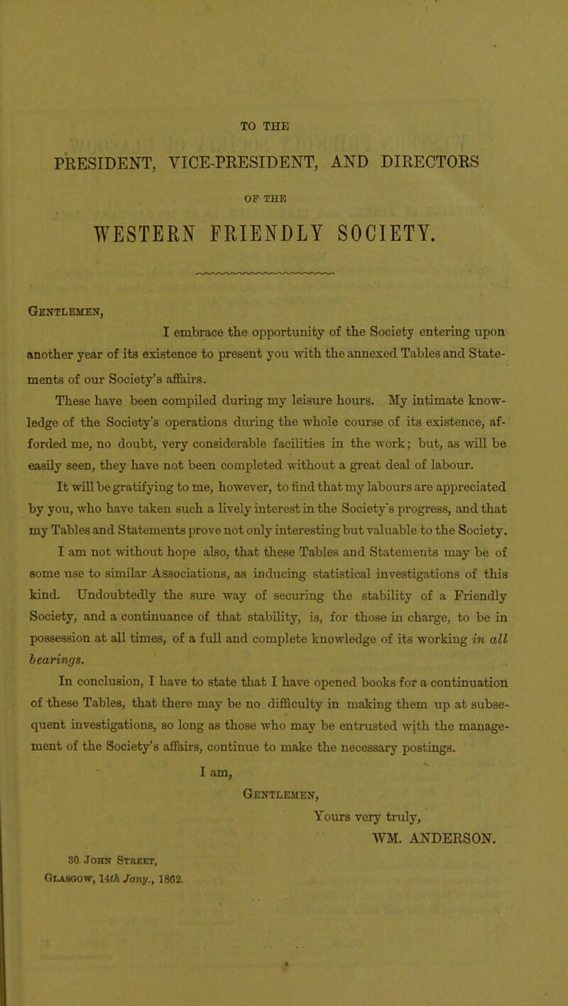 TO THE PRESIDENT, VICE-PRESIDENT, AND DIRECTORS OF THE WESTERN FRIENDLY SOCIETY. Gentlemen, I embrace the oi)portunity of the Society entering upon another year of its existence to present you vrith the annexed Tables and State- ments of our Society's affairs. These have been compiled during my leisure hours. My intimate know- ledge of the Society's operations during the whole course of its existence, af-' forded me, no doubt, very considerable facilities in the work; but, as will be easily seen, they have not been completed without a great deal of labour. It will be gratifying to me, however, to find that my labours are appreciated by you, who have taken such a lively interest in the Societys progress, and that my Tables and Statements prove not only interesting but valuable to the Society. I am not without hope also, that these Tables and Statements may be of some use to similar Associations, as inducing statistical investigations of this kind. Undoubtedly the sure way of securing the stability of a Friendly Society, and a continuance of that stability, is, for those in charge, to be in possession at all times, of a full and complete knowledge of its working in all hearings. In conclusion, I have to state that I have opened books for a continuation of these Tables, that there may be no difficulty in making them xx]} at subse- quent investigations, so long as those who may be entrusted with the manage- ment of the Society's affairs, continue to make the necessary postings. I am, Gentlemen, Yours very truly, WM. ANDERSON. 30 John Street, Glasoow, 14tft Jany., 1862.