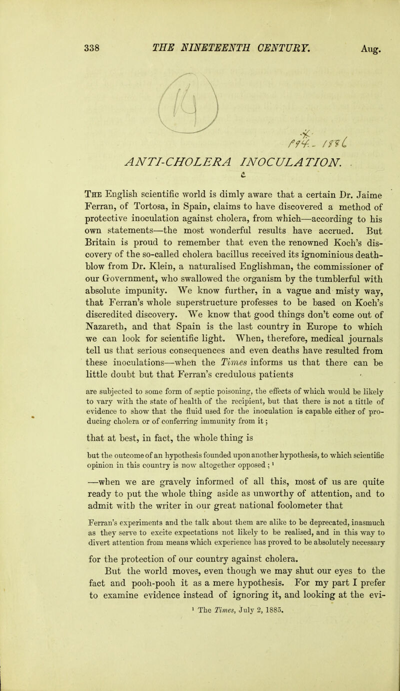 ANTI-CHOLERA INOCULATION. . c The EDglisli scientific world is dimly aware that a certain Dr. Jaime Ferran, of Tortosa, in Spain, claims to have discovered a method of protective inoculation against cholera, from which—according to his own statements—the most wonderful results have accrued. But Britain is proud to remember that even the renowned Koch's dis- covery of the so-called cholera bacillus received its ignominious death- blow from Dr. Klein, a naturalised Englishman, the commissioner of our Grovernment, who swallowed the organism by the tumblerful with absolute impunity. We know further, in a vague and misty way, that Ferran's whole superstructure professes to be based on Koch's discredited discovery. We know that good things don't come out of Nazareth, and that Spain is the last country in Europe to which we can look for scientific light. When, therefore, medical journals tell us that serious consequences and even deaths have resulted from these inoculations—when the Times informs us that there can be little doubt but that Ferran's credulous patients are subjected to some form of septic poisoning, the effects of whicli would be likely to vary witb the state of health of the recipient, but that there is not a tittle of evidence to show that the fluid used for the inoculation is capable either of pro- ducing cholera or of conferring immunity from it; that at best, in fact, the whole thing is but the outcome of an hypothesis founded upon another hypothesis, to which scientific opinion in this country is now altogether opposed ; ^ —when we are gravely informed of all this, most of us are quite ready to put the whole thing aside as unworthy of attention, and to admit with the writer in our great national foolometer that Ferran's experiments and the talk about tliem are alike to be deprecated, inasmuch as they serve to excite expectations not likely to be realised, and in this way to divert attention from means which experience has proved to be absolutely necessary for the protection of our country against cholera. But the world moves, even though we may shut our eyes to the fact and pooh-pooh it as a mere hypothesis. For my part I prefer to examine evidence instead of ignoring it, and looking at the evi- 1 The Times, July 2, 1885.