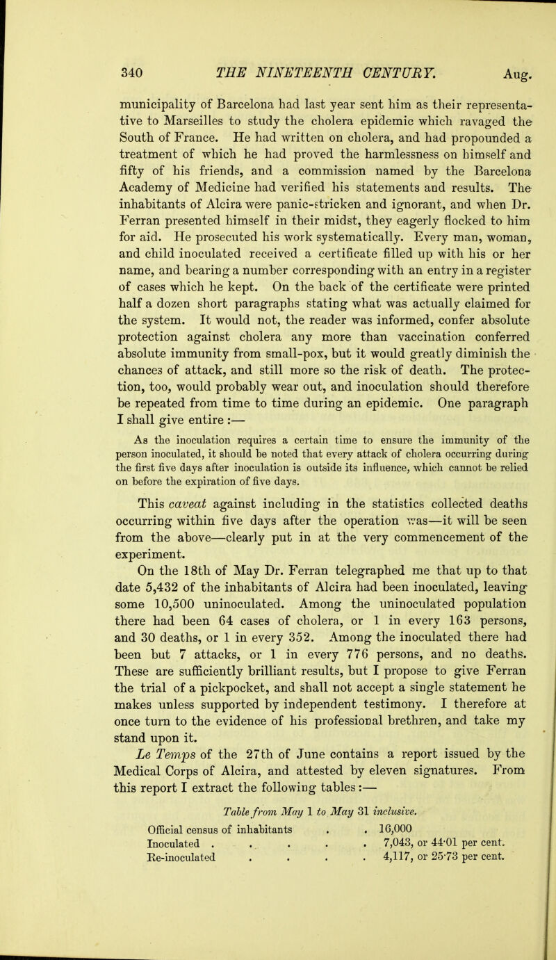 municipality of Barcelona had last year sent him as their representa- tive to Marseilles to study the cholera epidemic which ravaged the South of France. He had written on cholera, and had propounded a treatment of which he had proved the harmlessness on himself and fifty of his friends, and a commission named by the Barcelona Academy of Medicine had verified his statements and results. The inhabitants of Alcira were panic-stricken and ignorant, and when Dr. Ferran presented himself in their midst, they eagerly flocked to him for aid. He prosecuted his work systematically. Every man, woman, and child inoculated received a certificate filled up with his or her name, and bearing a number corresponding with an entry in a register of cases which he kept. On the back of the certificate were printed half a dozen short paragraphs stating what was actually claimed for the system. It would not, the reader was informed, confer absolute protection against cholera any more than vaccination conferred absolute immunity from small-pox, but it would greatly diminish the chances of attack, and still more so the risk of death. The protec- tion, too, would probably wear out, and inoculation should therefore be repeated from time to time during an epidemic. One paragraph I shall give entire :— As the inoculation requires a certain time to ensure the immunity of the person inoculated, it should he noted that every attack of cholera occurring during the first five days after inoculation is outside its influence, which cannot be relied on before the expiration of five days. This caveat against including in the statistics collected deaths occurring within five days after the operation ^as—it will be seen from the above—clearly put in at the very commencement of the experiment. On the 18th of May Dr. Ferran telegraphed me that up to that date 5,432 of the inhabitants of Alcira had been inoculated, leaving some 10,500 uninoculated. Among the uninoculated population there had been 64 cases of cholera, or 1 in every 163 persons, and 30 deaths, or 1 in every 352. Among the inoculated there had been but 7 attacks, or 1 in every 776 persons, and no deaths. These are sufificiently brilliant results, but I propose to give Ferran the trial of a pickpocket, and shall not accept a single statement he makes unless supported by independent testimony. I therefore at once turn to the evidence of his professional brethren, and take my stand upon it. Le Temps of the 27 th of June contains a report issued by the Medical Corps of Alcira, and attested by eleven signatures. From this report I extract the following tables :— Table from May 1 to May 31 inclusive. Official census of inhabitants . . 16,000 Inoculated ..... 7,043, or 44-01 per cent Re-inoculated .... 4,117, or 2573 per cent.