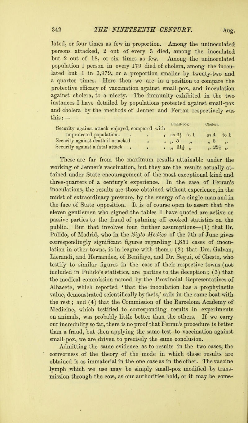 lated, or four times as few in proportion. Among the uninoculated persons attacked, 2 out of every 3 died, among the inoculated but 2 out of 18, or six times as few. Among the uninoculated population 1 person in every 179 died of cholera, among the inocu- lated but 1 in 3,979, or a proportion smaller by twenty-two and a quarter times. Here then we are in a position to compare the protective efficacy of vaccination against small-pox, and inoculation against cholera, to a nicety. The immunity exhibited in the two instances I have detailed by populations protected against small-pox and cholera by the methods of Jenner and Ferran respectively was this:— Small-pox Cliolera Security against attack enjoyed; compared with unprotected population. . , ,■ as 6^ to 1 as 4 to 1 Security against death if attacked . • 5 „ „ 6 „ Security against a fatal attack , , , „ 31^ „ „ 22^ „ These are far from the maximum results attainable under the working of Jenner's vaccination, but they are the results actually at- tained under State encouragement of the most exceptional kind and three-quarters of a century's experience. In the case of Ferran's inoculations, the results are those obtained without experience, in the midst of extraordinary pressure, by the energy of a single man and in the face of State opposition. It is of course open to assert that the eleven gentlemen who signed the tables I have quoted are active or passive parties to the fraud of palming off cooked statistics on the public. But that involves four further assumptions—(1) that Dr. Pulido, of Madrid, who in the Siglo Medico of the 7th of June gives correspondingly significant figures regarding 1,851 cases of inocu- lation in other towns, is in league with them; (2) that Drs. Galvan, Lierandi, and Plernandez, of Benifayo, and Dr. Segui, of Cheste, who testify to similar figures in the case of their respective towns (not included in Pulido's statistics, are parties to the deception; (3) that the medical commission named by the Provincial Eepresentatives of Albacete, which reported 'that the inoculation has a prophylactic value, demonstrated scientifically by facts,' sails in the same boat with the rest; and (4) that the Commission of the Barcelona Academy of Medicine, which testified to corresponding results in experiments on animals, was probably little better than the others. If we carry our incredulity so far, there is no proof that Ferran's procedure is better than a fraud, but then applying the same test to vaccination against small-pox, we are driven to precisely the same conclusion. Admitting the same evidence as to results in the two cases, the correctness of the theory of the mode in which those results are obtained is as immaterial in the one case as in the other. The vaccine lymph which we use may be simply small-pox modified by trans- mission through the cow, as our authorities hold, or it may be some-